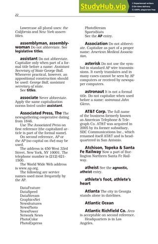 22
Lowercase all plural uses: the
California and New York assem-
blies.
assemblyman, assembly-
woman Do not abbreviate. See
legislative titles.
assistant Do not abbreviate.
Capitalize only when part of a for-
mal title before a name: Assistant
Secretary of State George Ball.
Whenever practical, however, an
appositional construction should
be used: George Ball, assistant
secretary of state.
See titles.
associate Never abbreviate.
Apply the same capitalization
norms listed under assistant.
Associated Press, The The
newsgathering cooperative dating
from 1846.
Use The Associated Press on
first reference (the capitalized ar-
ticle is part of the formal name).
On second reference, AP or
the AP (no capital on the) may be
used.
The address is 450 West 33rd
Street, New York, NY 10001. The
telephone number is (212) 621-
1500.
The World Wide Web address
is www.ap.org.
The following are service
names used most frequently by
the AP.
DataFeature
DataSpeed
DataStream
GraphicsNet
Newsfeatures
NewsPhoto
NewsPower
Network News
PhotoColor
PhotoExpress
PhotoStream
SportsStats
See the AP entry.
Association Do not abbrevi-
ate. Capitalize as part of a proper
name: American Medical Associa-
tion.
asterisk Do not use the sym-
bol in standard AP wire transmis-
sions. It rarely translates and in
many cases cannot be seen by AP
computers or received by newspa-
per computers.
astronaut It is not a formal
title. Do not capitalize when used
before a name: astronaut John
Glenn.
AT&T Corp. The full name
of the business formerly known
as American Telephone & Tele-
graph Co. AT&T was acquired in
2005 by its former subsidiary,
SBC Communications Inc., which
renamed itself AT&T and is head-
quartered in San Antonio.
Atchison, Topeka & Santa
Fe Railway Now a part of Bur-
lington Northern Santa Fe Rail-
way.
atheist See the agnostic,
atheist entry.
athlete’s foot, athlete’s
heart
Atlanta The city in Georgia
stands alone in datelines.
Atlantic Ocean
Atlantic Richfield Co. Arco
is acceptable on second reference.
Headquarters is in Los
Angeles.
 