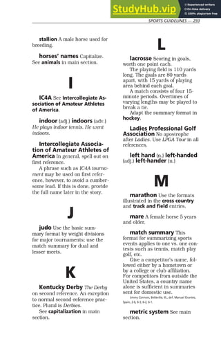 SPORTS GUIDELINES — 293
stallion A male horse used for
breeding.
horses’ names Capitalize.
See animals in main section.
I
IC4A See Intercollegiate As-
sociation of Amateur Athletes
of America.
indoor (adj.) indoors (adv.)
He plays indoor tennis. He went
indoors.
Intercollegiate Associa-
tion of Amateur Athletes of
America In general, spell out on
first reference.
A phrase such as IC4A tourna-
ment may be used on first refer-
ence, however, to avoid a cumber-
some lead. If this is done, provide
the full name later in the story.
J
judo Use the basic sum-
mary format by weight divisions
for major tournaments; use the
match summary for dual and
lesser meets.
K
Kentucky Derby The Derby
on second reference. An exception
to normal second-reference prac-
tice. Plural is Derbies.
See capitalization in main
section.
L
lacrosse Scoring in goals,
worth one point each.
The playing field is 110 yards
long. The goals are 80 yards
apart, with 15 yards of playing
area behind each goal.
A match consists of four 15-
minute periods. Overtimes of
varying lengths may be played to
break a tie.
Adapt the summary format in
hockey.
Ladies Professional Golf
Association No apostrophe
after Ladies. Use LPGA Tour in all
references.
left hand (n.) left-handed
(adj.) left-hander (n.)
M
marathon Use the formats
illustrated in the cross country
and track and field entries.
mare A female horse 5 years
and older.
match summary This
format for summarizing sports
events applies to one vs. one con-
tests such as tennis, match play
golf, etc.
Give a competitor’s name, fol-
lowed either by a hometown or
by a college or club affiliation.
For competitors from outside the
United States, a country name
alone is sufficient in summaries
sent for domestic use.
Jimmy Connors, Belleville, Ill., def. Manuel Orantes,
Spain, 2-6, 6-3, 6-2, 6-1.
metric system See main
section.
 