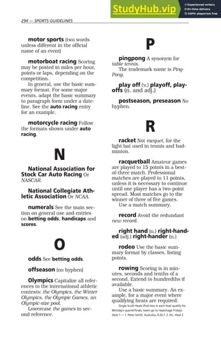 294 — SPORTS GUIDELINES
motor sports (two words
unless different in the official
name of an event)
motorboat racing Scoring
may be posted in miles per hour,
points or laps, depending on the
competition.
In general, use the basic sum-
mary format. For some major
events, adapt the basic summary
to paragraph form under a date-
line. See the auto racing entry
for an example.
motorcycle racing Follow
the formats shown under auto
racing.
N
National Association for
Stock Car Auto Racing Or
NASCAR.
National Collegiate Ath-
letic Association Or NCAA.
numerals See the main sec-
tion on general use and entries
on betting odds, handicaps and
scores.
O
odds See betting odds.
offseason (no hyphen)
Olympics Capitalize all refer-
ences to the international athletic
contests: the Olympics, the Winter
Olympics, the Olympic Games, an
Olympic-size pool.
Lowercase the games in sec-
ond reference.
P
pingpong A synonym for
table tennis.
The trademark name is Ping-
Pong.
play off (v.) playoff, play-
offs (n. and adj.)
postseason, preseason No
hyphen.
R
racket Not racquet, for the
light bat used in tennis and bad-
minton.
racquetball Amateur games
are played to 15 points in a best-
of-three match. Professional
matches are played to 11 points,
unless it is necessary to continue
until one player has a two-point
spread. Most matches go to the
winner of three of five games.
Use a match summary.
record Avoid the redundant
new record.
right hand (n.) right-hand-
ed (adj.) right-hander (n.)
rodeo Use the basic sum-
mary format by classes, listing
points.
rowing Scoring is in min-
utes, seconds and tenths of a
second. Extend to hundredths if
available.
Use a basic summary. An ex-
ample, for a major event where
qualifying heats are required:
Single Sculls Heats (first two in each heat qualify for
Monday’s quarterfinals, losers go to repechage Friday):
Heat 1 — 1, Peter Smith, Australia, 4:24.7. 2. Etc. Heat 2
 
