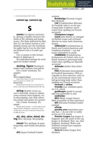 SPORTS GUIDELINES — 295
— 1, John Jones, Canada, 4:26.3. 72, Etc.
runner-up, runners-up
S
scores Use figures exclusive-
ly, placing a hyphen between the
totals of the winning and losing
teams: The Reds defeated the Red
Sox 4-3, the Giants scored a 12-6
football victory over the Cardinals,
the golfer had a 5 on the first hole
but finished with a 2-under-par
score.
Use a comma in this format:
Boston 6, Baltimore 5.
See individual listings for each
sport for further details.
skating, figure Scoring in-
cludes both ordinals and points.
Use a basic summary. Ex-
amples:
Men
(After 3 compulsory figures)
Sergei Volkov, Russia, 19-5 ordinals, 44.76 points. 2,
John Curry, Britain, 21.5, 44.96. 3, Etc.
Women’s Final
Dorothy Hamill, Riverside, Conn., 9.0 ordinals, 215
points; 2, Dianne de Leeuw, Netherlands, 20.0, 236; 3, Etc.
skiing Identify events as:
men’s downhill, women’s slalom,
cross-country (note hyphen), etc.
In ski jumping, note style where
two jumps and points are posted.
Use a basic summary. Ex-
ample:
90-meter special jumping — 1, Karl Schnabel, Austria,
320 and 318 feet, 234.8 points. 2, Toni Innauer, Austria,
377-299, 232.9. 3, Etc. Also; 27, Bob Smith, Hanover, N.H.,
312-280, 201. 29, Etc.
ski, skis, skier, skied, ski-
ing Also: ski jump, ski jumping.
soccer The spellings of some
frequently used words and phras-
es:
AFC (Asian Football Confed-
eration)
Bundesliga (German League
first division)
CAF (Confederation Africaine
de Football; refer to as the gov-
erning body of African soccer
rather than spelling out French
acronym)
Champions League
coach (also known as manager
on British teams and technical
director on some Latin American
teams)
CONCACAF (Confederation of
North and Central American and
Caribbean Football — use full
name somewhere in story)
CONMEBOL (Confederacion
Sudamerica de Futbol; refer to as
South America’s governing body
rather than spelling out Spanish
acronym)
defender (rather than defen-
seman)
FIFA (Federation International
de Football Association, FIFA ac-
ceptable as first reference, refer to
as the international soccer foot-
ball governing body rather than
spelling out French acronym)
forward or striker
friendly (use exhibition game
on U.S. wires)
goalkeeper (goalie is accept-
able but goaltender is not)
midfielder
MLS (Major League Soccer,
MLS acceptable on first reference)
OFC (Oceania Football Confed-
eration)
offside
penalty area (sometimes pen-
alty box — do not refer to solely
as box on U.S. wires)
Premier League (top league in
England; also the name of the top
league in Scotland. Note, too, that
England, Scotland, Wales and
Northern Ireland have separate
national teams)
Serie A (Italian League first
division)
 