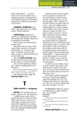 SPORTS GUIDELINES — 297
Bowl, Sugar Bowl — use that
name even if it currently has a
corporate sponsor. Orange Bowl,
not FedEx Orange Bowl. However,
mention the sponsor somewhere
in the story.
stadium, stadiums Capi-
talize only when part of a proper
name: Yankee Stadium.
swimming Scoring is in
minutes, if appropriate, seconds
and tenths of a second. Extend to
hundredths if available.
Most events are measured in
metric units.
Identify events as men’s 440-
meter relay, women’s 100-meter
backstroke, etc., on first refer-
ence. Condense to men’s 440
relay, women’s 100 backstroke on
second reference.
See the track and field entry
for the style on relay teams and
events where a record is broken
Use a basic summary. Exam-
ples, where qualifying heats are
required:
Men’s 200-meter Backstroke Heats (fastest eight qual-
ify for final Saturday night) heat 1 — 1, John Naber, USC,
2:03.25; 2, Zoltan Verraszio, Hungary, 2:03.50; 3. Etc.
For diving events, adapt the
skating, figure entry.
T
table tennis See pingpong.
tennis The scoring units are
points, games, sets and matches.
A player wins a point if his
opponent fails to return the ball,
hits it into the net or hits it out
of bounds. A player also wins a
point if his opponent is serving
and fails to put the ball into play
after two attempts (double faults,
in tennis terms).
A player must win four points
to win a game. In tennis scor-
ing, both players begin at love,
or zero, and advance to 15, 30,
40 and game. (The numbers 15,
30 and 40 have no point value as
such — they are simply tennis
terminology for 1 point, 2 points
and 3 points.) The server’s score
always is called out first. If a
game is tied at 40-all, or deuce,
play continues until one player
has a two-point margin.
A set is won if a player wins
six games before his opponent
has won five. If a set becomes tied
at five games apiece, it goes to the
first player to win seven games.
If two players who were tied at
five games apiece also tie at six
games apiece, they normally play
a tiebreaker — a game that goes
to the first player to win seven
points. In some cases, however,
the rules call for a player to win
by two games.
A match may be either a best-
of-three contest that goes to the
first player or team to win two
sets, or a best-of-five contest that
goes to the first player or team to
win three sets.
Set scores would be reported
this way: Chris Evert Lloyd de-
feated Sue Barker 6-0, 3-6, 6-4.
Indicate tiebreakers in parenthe-
ses after the set score, using only
the lower number: 7-6, (9)
SUMMARIES: Winners always
are listed first in agate summa-
ries. An example:
Men’s Singles
First Round
Jimmy Connors, Belleville, Ill., def. Manuel Orantes,
Spain, 2-6, 6-3, 6-2, 6-1.
Bjorn Borg, Sweden, def. Jim Green, New York (de-
fault).
Arthur Ashe, New York, def. James Peters, Chicago,
6-3, 4-3 (retired).
track and field Scoring is
 