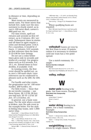 298 — SPORTS GUIDELINES
in distance or time, depending on
the event.
Most events are measured in
metric units. For those meets that
include feet, make sure the mea-
surement is clearly stated, as in
men’s 100-meter dash, women’s
880-yard run, etc.
For time events, spell out
minutes and seconds on first ref-
erence, as in 3 minutes, 26.1 sec-
onds. Subsequent times in stories
and all times in agate require a
colon and decimal point: 3:34.4.
For a marathon, it would be 2
hours, 11 minutes, 5.01 seconds
on first reference then the form
2:12:4.06 for later listings.
Do not use a colon before
times given only in seconds and
tenths of a second. Use progres-
sions such as 6.0 seconds, 9.4,
10.1, etc. Extend times to hun-
dredths, if available: 9.45.
In running events, the first
event should be spelled out, as
in men’s 100-meter dash. Later
references can be condensed to
phrases such as the 200, the 400,
etc.
For hurdle and relay events,
the progression can be: 100-meter
hurdles, 200 hurdles, etc.
For field events — those that
do not involve running — use
these forms: 26 1/2 for 26 feet,
one-half inch; 25-10 1/2 for 25
feet, 10 1/2 inches, etc.
In general, use a basic sum-
mary. For the style when a record
is broken, note the mile event in
the example below. For the style
in listing relay teams, note 1,000-
meter relay.
60-yard dash — 1, Steve Williams, Florida TC, 6.0 2,
Hasley Crawford, Philadelphia Pioneer, 6.2 3, Mike McFar-
land, Chicago TC. 6.2 3. Etc.
100 — 1, Steve Williams, Florida TC 10.1. 2. Etc.
Mile — 1, Filbert Bayi, Tanzania, 3:55.1, meet record,
old record 3:59, Jim Beatty, Los Angeles TC. Feb. 27, 1963;
2. Paul Cummings, Beverly Hills TC. 3:56.1; 3, Etc.
Women’s 880 — 1, Johanna Forman, Falmouth TC.
2:07.9. 2. Etc.
1,600-meter relay — 1, St. John’s, Jon Kennedy, Doug
Johnson, Gary Gordon, Ordner Emanuel, 3:21.9. 2. Brown,
3:23.5. 3. Fordham, 3:24.1. 4. Etc.
Team scoring — Chicago TC 32. Philadelphia Pioneer
29, Etc.
Where qualifying heats are
required:
Men’s 100-meter heats (first two in each heat qualify
for Friday’s semifinals): Heat 1 — 1, Steve Williams, Florida
TC. 10.1. 2. Etc.
V
volleyball Games are won by
the first team to score 15 points,
unless it is necessary to continue
until one team has a two-point
spread.
Use a match summary. Ex-
ample:
National AAU Men’s Volleyball
First Round
New York AC def. Illinois AC 15-7, 12-15, 19-17.
Vesper Boat Club, Philadelphia, def. Harvard 15-7, 15-8.
volley, volleys
W
water polo Scoring is by
goals. List team scores. Example:
World Water Polo Championship
First Round
United States 7, Canada 1
Britain 5, France 3
Etc.
water skiing Scoring is in
points. Use a basic summary.
Example:
World Water Skiing Championships
Men
Overall — 1, George Jones, Canada, 1,987 points. 2,
Phil Brown, Britain, 1,756. 3, Etc.
Slalom — 1, George Jones, Canada, 73 buoys (two
rounds). 2, Etc.
weightlifting Identify
events by weight classes. Where
 