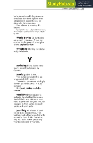 SPORTS GUIDELINES — 299
both pounds and kilograms are
available, use both figures with
kilograms in parentheses, as
shown in the examples.
Use a basic summary. Ex-
ample:
Flyweight (114.5 lbs.) — 1, Zygmont Smalcerz, Poland,
744 pounds (337.5 kg). 2, Lajos Szuecs, Hungary, 728 (330
kg). 3, Etc.
World Series Or the Series
on second reference. A rare ex-
ception to the general principles
under capitalization.
wrestling Identify events by
weight division.
Y
yachting Use a basic sum-
mary, identifying events by
classes.
yard Equal to 3 feet.
The metric equivalent is ap-
proximately 0.91 meter.
To convert to meters, multiply
by 0.91 (5 yards x 0.91 = 4.55
meters).
See foot; meter; and dis-
tances.
yard lines Use figures to
indicate the dividing lines on a
football field and distance trav-
eled: 4-yard line, 40-yard line, he
plunged in from the 2, he ran 6
yards, a 7-yard gain.
yearling An animal 1 year
old or in its second year. The
birthdays of all horses arbitrarily
are set at Jan. 1. On that date,
any foal born in the preceding
year is reckoned 1 year old.
 
