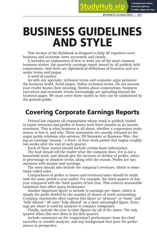 BUSINESS GUIDELINES — 301
BUSINESS GUIDELINES
AND STYLE
This section of the Stylebook is designed to help AP reporters cover
business and economic news accurately and clearly.
It includes an explanation of how to write one of the most common
business stories, the quarterly earnings report issued by all publicly held
corporations. And there are alphabetical definitions of business and eco-
nomic terms and jargon.
A word of caution.
As with any specialty, technical terms and economic argot permeate
the business world. Avoid jargon. Define technical terms. Do not assume
your reader knows their meaning. Stories about corporations, business
executives and economic trends increasingly are spreading beyond the
business pages. We must cover these stories so they can be understood by
the general public.
Covering Corporate Earnings Reports
Federal law requires all corporations whose stock is publicly traded
to report revenues and profits or losses each three months in an income
statement. This is what business is all about, whether a corporation made
money or lost it, and why. These statements are usually released on the
major public relations wire services, PR Newswire or Business Wire, dur-
ing an earnings “season,” a three- or four-week period that begins roughly
two weeks after the end of each quarter.
Each of these stories should include certain basic information.
The lead should tell the reader what the company does, if it is not a
household word, and should give the increase or decline of profits, either
in percentage or absolute terms, along with the reason. Profits are syn-
onymous with income and earnings.
The story should also include the company’s revenues, which is some-
times called sales.
Comparisons of profits or losses and revenues/sales should be made
with the same period a year earlier. For example, the third quarter of this
year compared with the third quarter of last year. This reduces seasonable
variations that affect many businesses.
Another important figure to include is earnings-per-share, which is
simply the profit divided by the number of shares of stock outstanding.
Company statements often express this figure as “primary” or “basic” and
“fully diluted.” AP uses “fully diluted” as a more meaningful figure. Earn-
ings per share is used by analysts to compare companies.
Finally, include the year-to-date figures for all of the above. The only
quarter when this isn’t done is the first quarter.
Include comments on the corporation’s performance from the chief
executive or outside analysts, and any background that puts the perfor-
mance in perspective.
 