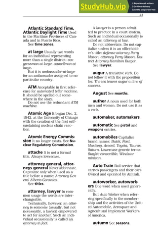 23
Atlantic Standard Time,
Atlantic Daylight Time Used
in the Maritime Provinces of Can-
ada and in Puerto Rico.
See time zones.
at large Usually two words
for an individual representing
more than a single district: con-
gressman at large, councilman at
large.
But it is ambassador-at-large
for an ambassador assigned to no
particular country.
ATM Acceptable in first refer-
ence for automated teller machine.
It should be spelled out some-
where in the story.
Do not use the redundant ATM
machine.
Atomic Age It began Dec. 2,
1942, at the University of Chicago
with the creation of the first self-
sustaining nuclear chain reac-
tion.
Atomic Energy Commis-
sion It no longer exists. See Nu-
clear Regulatory Commission.
attache It is not a formal
title. Always lowercase.
attorney general, attor-
neys general Never abbreviate.
Capitalize only when used as a
title before a name: Attorney Gen-
eral Alberto Gonzales.
See titles.
attorney, lawyer In com-
mon usage the words are inter-
changeable.
Technically, however, an attor-
ney is someone (usually, but not
necessarily, a lawyer) empowered
to act for another. Such an indi-
vidual occasionally is called an
attorney in fact.
A lawyer is a person admit-
ted to practice in a court system.
Such an individual occasionally is
called an attorney at law.
Do not abbreviate. Do not cap-
italize unless it is an officehold-
er’s title: defense attorney Perry
Mason, attorney Perry Mason, Dis-
trict Attorney Hamilton Burger.
See lawyer.
augur A transitive verb. Do
not follow it with the preposition
for: The tea leaves augur a time of
success.
August See months.
author A noun used for both
men and women. Do not use it as
a verb.
automaker, automakers
automatic See pistol and
weapons entries.
automobiles Capitalize
brand names: Buick, Ford,
Mustang, Accord, Toyota, Taurus,
Saturn. Lowercase generic terms:
Sunfire convertible, Windstar
minivan.
Auto Train Rail service that
carries passengers and their cars.
Owned and operated by Amtrak.
autoworker, autowork-
ers One word when used generi-
cally.
But Auto Worker when refer-
ring specifically to the member-
ship and the activities of the Unit-
ed Automobile, Aerospace and
Agricultural Implement Workers
of America.
autumn See seasons.
 