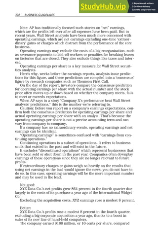 302 — BUSINESS GUIDELINES
Note: AP has traditionally focused such stories on “net” earnings,
which are the profits left over after all expenses have been paid. But in
recent years, Wall Street analysts have been much more concerned with
operating earnings, which are net earnings excluding one-time ‘extraor-
dinary’ gains or charges which distract from the performance of the core
business.
Operating earnings may exclude the costs of a big reorganization, such
as severance payments to laid-off workers or penalties for breaking leases
on factories that are closed. They also exclude things like taxes and inter-
est.
Operating earnings per share is a key measure for Wall Street securi-
ties analysts.
Here’s why, weeks before the earnings reports, analysts issue predic-
tions for this figure, and these predictions are compiled into a ‘consensus’
figure by research companies such as Thomson First Call.
On the day of the report, investors compare the consensus prediction
for operating earnings per share with the actual number and the stock
price often moves up or down based on whether the company meets, fails
to meet or exceeds expectations.
When AP says in a story “Company X’s performance beat Wall Street
analysts’ predictions,” this is the number we’re referring to.
Caution: Before you report on a company’s earnings expectations, con-
firm both the consensus prediction for operating earnings per share and
actual operating earnings per share with an analyst. That’s because the
operating earnings per share is not a precise accounting term and can
vary from company to company.
If a company has no extraordinary events, operating earnings and net
earnings can be identical.
“Operating earnings” is sometimes confused with “earnings from con-
tinuing operations.”
Continuing operations is a subset of operations. It refers to business
units that existed in the past and will exist in the future.
It excludes “discontinued operations” which represent businesses that
have been sold or shut down in the past year. Companies often downplay
earnings of these operations since they are no longer relevant to future
profits.
If extraordinary charges or gains weigh so heavily on the results that
using net earnings in the lead would ignore the news, you do not have to
do so. In this case, operating earnings will be the more important number
and may be used in the lead.
Not good:
XYZ Data Co.’s net profits grew 864 percent in the fourth quarter due
largely to the costs of its purchase a year ago of the International Widget
Co.
Excluding the acquisition costs, XYZ earnings rose a modest 8 percent.
Better:
XYZ Data Co.’s profits rose a modest 8 percent in the fourth quarter,
excluding a big corporate acquisition a year ago, thanks to a boost in
sales of its new line of hand-held computers.
The company earned $100 million, or 10 cents per share, compared
 