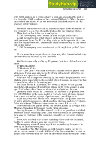 BUSINESS GUIDELINES — 303
with $92.5 million, or 8 cents a share, a year ago, excluding the cost of
the November 1997 purchase of International Widget Co. When the pur-
chase costs are added, XYZ’s net income for the fourth quarter of 1997
was just $10.37 million.
The most immediate reaction to a financial report is the movement of
the company’s stock. This should be included in our earnings stories.
Major factors that influence a stock price:
1. Did the company meet, exceed or miss analyst predictions?
2. Did the shares rise or fall sharply in the days before the report in
anticipation of factor No. 1? If so, they could go in the opposite direction
after the report comes out. (Remember, many investors buy on the rumor,
sell on the news.)
3. Did the company issue a statement predicting future profits? Loss-
es?
Here’s a concise example of an earnings story that doesn’t include any
one-time factors, followed by one that does.
Wal-Mart’s quarterly profits up 23 percent, but fears of slowdown hurt
stock
By RACHEL BECK
AP Business Writer
NEW YORK (AP) — Wal-Mart Stores Inc.’s fourth-quarter profits rose
23 percent from a year ago, fueled by strong sales growth at its U.S. su-
perstores and operations abroad.
While the results reported Tuesday by the world’s largest retailer were
slightly above expectations, its stock fell about 3 percent on concerns that
its growth may slow in the coming year.
Wal-Mart earned $1.92 billion, or 43 cents a share, for the quarter
ended Jan. 31, compared with $1.56 billion, or 35 cents a share, a year
ago. That’s above the 42 cents a share that analysts had forecast.
Quarterly sales totaled $51.39 billion, an increase of 26 percent over
the $40.79 billion in the same period a year ago. Sales at stores open at
least a year, an industry gauge of performance, rose 6.3 percent.
Sales at its Wal-Mart stores rose 12.6 percent in the quarter, boosted
by gains at its Supercenters, which combine discount and grocery stores.
Sales at its Sam’s Club warehouse stores increased 7.4 percent.
International sales gained about 164 percent, fueled by strength in its
Mexican, Canadian, British and Puerto Rican divisions.
During the quarter, Wal-Mart named Lee Scott as president and chief
executive officer, replacing David Glass who will remain at the company
for a year as chairman of the executive committee of the board of direc-
tors.
Scott, who was Wal-Mart’s chief operating officer and vice chairman,
had been tapped about a year ago to succeed Glass.
The company also took some significant steps during the quarter to
beef up its Internet operations.
In December, Wal-Mart teamed up with America Online Inc. to cre-
ate an Internet service provider (ISP) and offer discounted Web access to
people who currently may not have an affordable phone hookup in towns
 