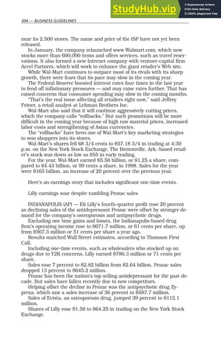 304 — BUSINESS GUIDELINES
near its 2,500 stores. The name and price of the ISP have not yet been
released.
In January, the company relaunched www.Walmart.com, which now
stocks more than 600,000 items and offers services, such as travel reser-
vations. It also formed a new Internet company with venture-capital firm
Accel Partners, which will work to enhance the giant retailer’s Web site.
While Wal-Mart continues to outpace most of its rivals with its sharp
growth, there were fears that its pace may slow in the coming year.
The Federal Reserve boosted interest rates four times in the last year
to fend off inflationary pressures — and may raise rates further. That has
raised concerns that consumer spending may slow in the coming months.
“That’s the real issue affecting all retailers right now,” said Jeffrey
Feiner, a retail analyst at Lehman Brothers Inc.
Wal-Mart also said that it will continue aggressively cutting prices,
which the company calls “rollbacks.” But such promotions will be more
difficult in the coming year because of high raw material prices, increased
labor costs and strengthening of Asian currencies.
The “rollbacks” have been one of Wal-Mart’s key marketing strategies
to woo shoppers into its stores.
Wal-Mart’s shares fell 68 3/4 cents to $57.18 3/4 in trading at 4:30
p.m. on the New York Stock Exchange. The Bentonville, Ark.-based retail-
er’s stock was down as low as $55 in early trading.
For the year, Wal-Mart earned $5.58 billion, or $1.25 a share, com-
pared to $4.43 billion, or 99 cents a share, in 1998. Sales for the year
were $165 billion, an increase of 20 percent over the previous year.
Here’s an earnings story that includes significant one-time events.
Lilly earnings soar despite tumbling Prozac sales
INDIANAPOLIS (AP) — Eli Lilly’s fourth-quarter profit rose 20 percent
as declining sales of the antidepressant Prozac were offset by stronger de-
mand for the company’s osteoporosis and antipsychotic drugs.
Excluding one time gains and losses, the Indianapolis-based drug
firm’s operating income rose to $671.7 million, or 61 cents per share, up
from $567.3 million or 51 cents per share a year ago.
Results matched Wall Street estimates, according to Thomson First
Call.
Including one-time events, such as wholesalers who stocked up on
drugs due to Y2K concerns, Lilly earned $786.3 million or 71 cents per
share.
Sales rose 7 percent to $2.82 billion from $2.64 billion. Prozac sales
dropped 13 percent to $645.2 million.
Prozac has been the nation’s top selling antidepressant for the past de-
cade. But sales have fallen recently due to new competitors.
Helping offset the decline in Prozac was the antipsychotic drug Zy-
prexa, which saw a sales increase of 36 percent to $587.7 million.
Sales of Evista, an osteoporosis drug, jumped 39 percent to $112.1
million.
Shares of Lilly rose $1.50 to $64.25 in trading on the New York Stock
Exchange.
 