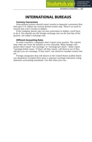 BUSINESS GUIDELINES — 305
INTERNATIONAL BUREAUS
Currency Conversions
International writers should report results in domestic currencies first,
then give U.S. dollars for current period results only. There’s no need to
convert last year’s results to dollars.
If the company doesn’t give its own conversion to dollars, you’ll have
to do it. You should use the foreign exchange rate on the last day of the
quarter, not today’s exchange rate.
Different Accounting Rules
In some countries, companies don’t report every quarter. The reports
may come out every six months or even annually. Many foreign com-
panies don’t report “net earnings” or “earnings per share.” Some report
“earnings before taxes.” If that’s all they report, call them to see if they
will give you net earnings. If they won’t, use whatever number seems clos-
est.
Foreign companies that sell shares in the United States (called Ameri-
can depository receipts) often issue a separate earnings statement using
American accounting standards. Use this when you can.
 