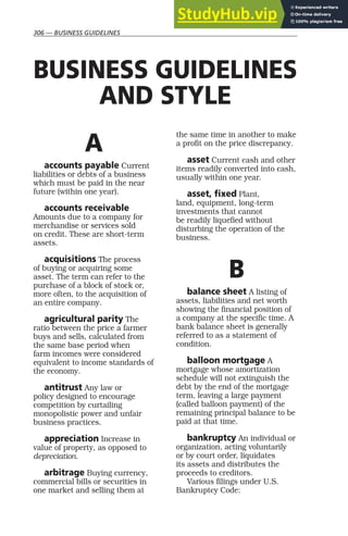 306 — BUSINESS GUIDELINES
A
accounts payable Current
liabilities or debts of a business
which must be paid in the near
future (within one year).
accounts receivable
Amounts due to a company for
merchandise or services sold
on credit. These are short-term
assets.
acquisitions The process
of buying or acquiring some
asset. The term can refer to the
purchase of a block of stock or,
more often, to the acquisition of
an entire company.
agricultural parity The
ratio between the price a farmer
buys and sells, calculated from
the same base period when
farm incomes were considered
equivalent to income standards of
the economy.
antitrust Any law or
policy designed to encourage
competition by curtailing
monopolistic power and unfair
business practices.
appreciation Increase in
value of property, as opposed to
depreciation.
arbitrage Buying currency,
commercial bills or securities in
one market and selling them at
the same time in another to make
a profit on the price discrepancy.
asset Current cash and other
items readily converted into cash,
usually within one year.
asset, fixed Plant,
land, equipment, long-term
investments that cannot
be readily liquefied without
disturbing the operation of the
business.
B
balance sheet A listing of
assets, liabilities and net worth
showing the financial position of
a company at the specific time. A
bank balance sheet is generally
referred to as a statement of
condition.
balloon mortgage A
mortgage whose amortization
schedule will not extinguish the
debt by the end of the mortgage
term, leaving a large payment
(called balloon payment) of the
remaining principal balance to be
paid at that time.
bankruptcy An individual or
organization, acting voluntarily
or by court order, liquidates
its assets and distributes the
proceeds to creditors.
Various filings under U.S.
Bankruptcy Code:
BUSINESS GUIDELINES
AND STYLE
 