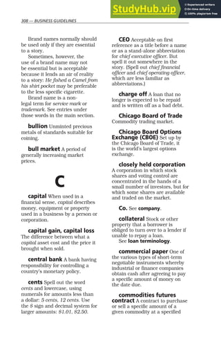 308 — BUSINESS GUIDELINES
Brand names normally should
be used only if they are essential
to a story.
Sometimes, however, the
use of a brand name may not
be essential but is acceptable
because it lends an air of reality
to a story: He fished a Camel from
his shirt pocket may be preferable
to the less specific cigarette.
Brand name is a non-
legal term for service mark or
trademark. See entries under
those words in the main section.
bullion Unminted precious
metals of standards suitable for
coining.
bull market A period of
generally increasing market
prices.
C
capital When used in a
financial sense, capital describes
money, equipment or property
used in a business by a person or
corporation.
capital gain, capital loss
The difference between what a
capital asset cost and the price it
brought when sold.
central bank A bank having
responsibility for controlling a
country’s monetary policy.
cents Spell out the word
cents and lowercase, using
numerals for amounts less than
a dollar: 5 cents, 12 cents. Use
the $ sign and decimal system for
larger amounts: $1.01, $2.50.
CEO Acceptable on first
reference as a title before a name
or as a stand-alone abbreviation
for chief executive officer. But
spell it out somewhere in the
story. (Spell out chief financial
officer and chief operating officer,
which are less familiar as
abbreviations.)
charge off A loan that no
longer is expected to be repaid
and is written off as a bad debt.
Chicago Board of Trade
Commodity trading market.
Chicago Board Options
Exchange (CBOE) Set up by
the Chicago Board of Trade, it
is the world’s largest options
exchange.
closely held corporation
A corporation in which stock
shares and voting control are
concentrated in the hands of a
small number of investors, but for
which some shares are available
and traded on the market.
Co. See company.
collateral Stock or other
property that a borrower is
obliged to turn over to a lender if
unable to repay a loan.
See loan terminology.
commercial paper One of
the various types of short-term
negotiable instruments whereby
industrial or finance companies
obtain cash after agreeing to pay
a specific amount of money on
the date due.
commodities futures
contract A contract to purchase
or sell a specific amount of a
given commodity at a specified
 