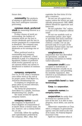 BUSINESS GUIDELINES — 309
future date.
commodity The products
of mining or agriculture before
they have undergone extensive
processing.
common stock, preferred
stock An ownership interest in a
corporation.
If other classes of stock are
outstanding, the holders of
common stock are the last to
receive dividends and the last to
receive payments if a corporation
is dissolved. The company may
raise or lower common stock
dividends as its earnings rise or
fall.
When preferred stock is
outstanding and company
earnings are sufficient, a fixed
dividend is paid. If a company is
liquidated, holders of preferred
stock receive payments up to a
set amount before any money is
distributed to holders of common
stock.
company, companies
Use Co. or Cos. when a business
uses either word at the end of
its proper name: Ford Motor Co.,
American Broadcasting Cos.
If company or companies ap-
pears alone in second reference,
spell the word out.
The forms for possessives:
Ford Motor Co.’s profits, American
Broadcasting Cos.’ profits.
See main section for specific
company names.
company names Consult
the company or Standard &
Poor’s Register of Corporations if
in doubt about a formal name. Do
not, however, use a comma before
Inc. or Ltd.
Generally, follow the spelling
and capitalization preferred by
the company: iMac, eBay. But
capitalize the first letter if it be-
gins a sentence.
Do not use all capital letter
names unless the letters are indi-
vidually pronounced: CRX, BMW.
Others should be uppercase and
lowercase.
Do not capitalize “the” unless
it is part of the company’s official
name.
Do not use symbols such as
exclamation points, plus signs
or asterisks that form contrived
spellings that might distract or
confuse a reader. Use an am-
persand only if it is part of the
company’s formal name, but not
otherwise in place of “and.”
conglomerate A
corporation that has diversified
its operations, usually by
acquiring enterprises in widely
varied industries.
consumer credit Loans
extended to individuals or
small businesses usually on an
unsecured basis, and providing
for monthly repayment. Also
referred to as installment credit
or personal loans.
convertible bond See loan
terminology.
Corp. See corporation.
corporate names See
company names.
corporation An entity that
is treated as a person in the
eyes of the law. It is able to own
property, incur debts, sue and be
sued.
Abbreviate corporation as Corp.
when a company or government
agency uses the word at the end
of its name: the Federal Deposit
Insurance Corp.
Spell out corporation when it
 