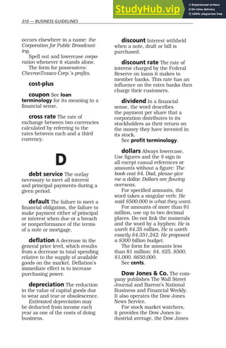 310 — BUSINESS GUIDELINES
occurs elsewhere in a name: the
Corporation for Public Broadcast-
ing.
Spell out and lowercase corpo-
ration whenever it stands alone.
The form for possessives:
ChevronTexaco Corp.’s profits.
cost-plus
coupon See loan
terminology for its meaning in a
financial sense.
cross rate The rate of
exchange between two currencies
calculated by referring to the
rates between each and a third
currency.
D
debt service The outlay
necessary to meet all interest
and principal payments during a
given period.
default The failure to meet a
financial obligation, the failure to
make payment either of principal
or interest when due or a breach
or nonperformance of the terms
of a note or mortgage.
deflation A decrease in the
general price level, which results
from a decrease in total spending
relative to the supply of available
goods on the market. Deflation’s
immediate effect is to increase
purchasing power.
depreciation The reduction
in the value of capital goods due
to wear and tear or obsolescence.
Estimated depreciation may
be deducted from income each
year as one of the costs of doing
business.
discount Interest withheld
when a note, draft or bill is
purchased.
discount rate The rate of
interest charged by the Federal
Reserve on loans it makes to
member banks. This rate has an
influence on the rates banks then
charge their customers.
dividend In a financial
sense, the word describes
the payment per share that a
corporation distributes to its
stockholders as their return on
the money they have invested in
its stock.
See profit terminology.
dollars Always lowercase.
Use figures and the $ sign in
all except casual references or
amounts without a figure: The
book cost $4. Dad, please give
me a dollar. Dollars are flowing
overseas.
For specified amounts, the
word takes a singular verb: He
said $500,000 is what they want.
For amounts of more than $1
million, use up to two decimal
places. Do not link the numerals
and the word by a hyphen: He is
worth $4.35 million. He is worth
exactly $4,351,242. He proposed
a $300 billion budget.
The form for amounts less
than $1 million: $4, $25, $500,
$1,000, $650,000.
See cents.
Dow Jones & Co. The com-
pany publishes The Wall Street
Journal and Barron’s National
Business and Financial Weekly.
It also operates the Dow Jones
News Service.
For stock market watchers,
it provides the Dow Jones in-
dustrial average, the Dow Jones
 