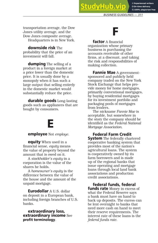 BUSINESS GUIDELINES — 311
transportation average, the Dow
Jones utility average, and the
Dow Jones composite average.
Headquarters is in New York.
downside risk The
probability that the price of an
investment will fall.
dumping The selling of a
product in a foreign market at
a price lower than the domestic
price. It is usually done by a
monopoly when it has such a
large output that selling entirely
in the domestic market would
substantially reduce the price.
durable goods Long-lasting
goods such as appliances that are
bought by consumers.
E
employee Not employe.
equity When used in a
financial sense, equity means
the value of property beyond the
amount that is owed on it.
A stockholder’s equity in a
corporation is the value of the
shares he holds.
A homeowner’s equity is the
difference between the value of
the house and the amount of the
unpaid mortgage.
Eurodollar A U.S. dollar
on deposit in a European bank,
including foreign branches of U.S.
banks.
extraordinary loss,
extraordinary income See
profit terminology.
F
factor A financial
organization whose primary
business is purchasing the
accounts receivable of other
firms, at a discount, and taking
the risk and responsibilities of
making collection.
Fannie Mae A government-
sponsored and publicly held
company traded on the New York
Stock Exchange that helps pro-
vide money for home mortgages,
primarily conventional mortgages,
by buying residential mortgages
for its investment portfolio and
packaging pools of mortgages
from lenders.
The nickname Fannie Mae is
acceptable, but somewhere in
the story the company should be
identified as the Federal National
Mortgage Association.
Federal Farm Credit
System The federally chartered
cooperative banking system that
provides most of the nation’s
agricultural loans. The system
is cooperatively owned by its
farm borrowers and is made
up of the regional banks that
issue operating and mortgage
loans through local land bank
associations and production
credit associations.
federal funds, federal
funds rate Money in excess of
what the Federal Reserve says
a bank must have on hand to
back up deposits. The excess can
be lent overnight to banks that
need more cash on hand to meet
their reserve requirements. The
interest rate of these loans is the
federal funds rate.
 