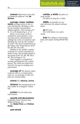 24
avenue Abbreviate only with
a numbered address. See ad-
dresses.
average, mean, median,
norm Average refers to the re-
sult obtained by dividing a sum
by the number of quantities
added together: The average of 7,
9, 17 is 33 divided by 3, or 11.
Mean, in its sense used in
arithmetic and statistics, is an
average and is determined by
adding the series of numbers and
dividing the sum by the number
of cases: The mean temperature of
five days with temperatures of 67,
62, 68, 69, 64 is 66.
Median is the middle number
of points in a series arranged in
order of size: The median grade in
the group of 50, 55, 85, 88, 92 is
85. The average is 74.
Norm implies a standard of
average performance for a given
group: The child was below the
norm for his age in reading com-
prehension.
average of The phrase takes
a plural verb in a construction
such as: An average of 100 new
jobs are created daily.
averse See adverse, averse.
Avianca The headquarters of
this airline is in Bogota, Colom-
bia.
aviator Use for both men
and women.
awards and decorations
Capitalize them: Bronze Star,
Medal of Honor, etc.
See Nobel Prize and Pulitzer
Prizes.
awe-struck
awhile, a while He plans to
stay awhile.
He plans to stay for a while.
AWOL Acceptable on sec-
ond reference for absent without
leave.
ax Not axe.
The verb forms: ax, axed,
axing.
Axis The alliance of Germany,
Italy and Japan during World War
II.
 