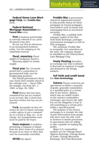 312 — BUSINESS GUIDELINES
Federal Home Loan Mort-
gage Corp. See Freddie Mac
entry.
Federal National
Mortgage Association See
Fannie Mae entry.
firm A business partnership
is correctly referred to as a firm:
He joined a law firm.
Do not use firm in references
to an incorporated business
entity. Use the company or the
corporation instead.
fiscal, monetary Fiscal
applies to budgetary matters.
Monetary applies to money
supply.
fiscal year The 12-month
period that a corporation or
governmental body uses for
bookkeeping purposes.
The federal government’s fiscal
year starts three months ahead of
the calendar year — fiscal 1984,
for example, ran from Oct. 1,
1983, to Sept. 30, 1984.
float Money that has been
committed but not yet credited
to an account, like a check that
has been written but has not yet
cleared.
f.o.b. Acceptable on first ref-
erence for free on board, meaning
a seller agrees to put a commod-
ity on a truck or ship, etc., at no
charge, but transportation costs
must be paid by the buyer.
force majeure A condition
permitting a company to depart
from the strict terms of a contract
because of an event or effect that
can’t be reasonably controlled.
401(k) (no space)
Freddie Mac A government-
chartered organization formed
to help provide money for home
mortgages by buying mortgages
from lenders such as banks and
repackaging them as investment
securities.
Freddie Mac, a publicly held
company traded on the New
York Stock Exchange, packages
conventional mortgages as well as
FHA mortgages.
The nickname Freddie Mac
is acceptable, but somewhere in
the story, the company should
be identified as the Federal Home
Loan Mortgage Corp.
freely floating Describes
an exchange rate that is allowed
to fluctuate in response to supply
and demand in the foreign
markets.
full faith and credit bond
See loan terminology.
futures Futures contracts are
agreements to deliver a quantity
of goods, generally commodities,
at a specified price at a certain
time in the future. Options,
which also are widely traded
on the nation’s commodities
exchanges, give buyers the right
but not the obligation to buy or
sell something at a certain price
within a specified period.
The purpose of the futures
exchanges is to transfer the risk
of price fluctuations from people
who don’t want the risk, such
as farmers or metals processors,
to speculators who are willing
to take a gamble on making big
profits.
Major U.S. commodities
markets are the Chicago Board
Options Exchange, Chicago Board
of Trade, Chicago Mercantile
Exchange, New York Mercantile
 