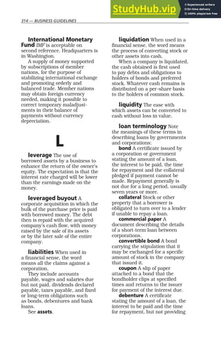 314 — BUSINESS GUIDELINES
International Monetary
Fund IMF is acceptable on
second reference. Headquarters is
in Washington.
A supply of money supported
by subscriptions of member
nations, for the purpose of
stabilizing international exchange
and promoting orderly and
balanced trade. Member nations
may obtain foreign currency
needed, making it possible to
correct temporary maladjust-
ments in their balance of
payments without currency
depreciation.
L
leverage The use of
borrowed assets by a business to
enhance the return of the owner’s
equity. The expectation is that the
interest rate charged will be lower
than the earnings made on the
money.
leveraged buyout A
corporate acquisition in which the
bulk of the purchase price is paid
with borrowed money. The debt
then is repaid with the acquired
company’s cash flow, with money
raised by the sale of its assets
or by the later sale of the entire
company.
liabilities When used in
a financial sense, the word
means all the claims against a
corporation.
They include accounts
payable, wages and salaries due
but not paid, dividends declared
payable, taxes payable, and fixed
or long-term obligations such
as bonds, debentures and bank
loans.
See assets.
liquidation When used in a
financial sense, the word means
the process of converting stock or
other assets into cash.
When a company is liquidated,
the cash obtained is first used
to pay debts and obligations to
holders of bonds and preferred
stock. Whatever cash remains is
distributed on a per-share basis
to the holders of common stock.
liquidity The ease with
which assets can be converted to
cash without loss in value.
loan terminology Note
the meanings of these terms in
describing loans by governments
and corporations:
bond A certificate issued by
a corporation or government
stating the amount of a loan,
the interest to be paid, the time
for repayment and the collateral
pledged if payment cannot be
made. Repayment generally is
not due for a long period, usually
seven years or more.
collateral Stock or other
property that a borrower is
obligated to turn over to a lender
if unable to repay a loan.
commercial paper A
document describing the details
of a short-term loan between
corporations.
convertible bond A bond
carrying the stipulation that it
may be exchanged for a specific
amount of stock in the company
that issued it.
coupon A slip of paper
attached to a bond that the
bondholder clips at specified
times and returns to the issuer
for payment of the interest due.
debenture A certificate
stating the amount of a loan, the
interest to be paid and the time
for repayment, but not providing
 