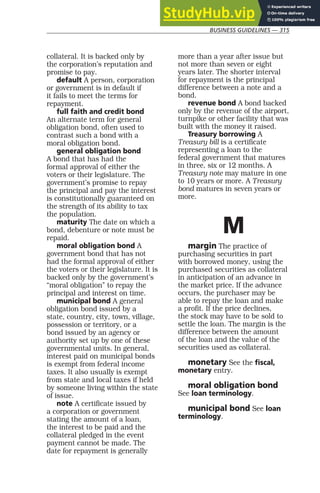 BUSINESS GUIDELINES — 315
collateral. It is backed only by
the corporation’s reputation and
promise to pay.
default A person, corporation
or government is in default if
it fails to meet the terms for
repayment.
full faith and credit bond
An alternate term for general
obligation bond, often used to
contrast such a bond with a
moral obligation bond.
general obligation bond
A bond that has had the
formal approval of either the
voters or their legislature. The
government’s promise to repay
the principal and pay the interest
is constitutionally guaranteed on
the strength of its ability to tax
the population.
maturity The date on which a
bond, debenture or note must be
repaid.
moral obligation bond A
government bond that has not
had the formal approval of either
the voters or their legislature. It is
backed only by the government’s
“moral obligation” to repay the
principal and interest on time.
municipal bond A general
obligation bond issued by a
state, country, city, town, village,
possession or territory, or a
bond issued by an agency or
authority set up by one of these
governmental units. In general,
interest paid on municipal bonds
is exempt from federal income
taxes. It also usually is exempt
from state and local taxes if held
by someone living within the state
of issue.
note A certificate issued by
a corporation or government
stating the amount of a loan,
the interest to be paid and the
collateral pledged in the event
payment cannot be made. The
date for repayment is generally
more than a year after issue but
not more than seven or eight
years later. The shorter interval
for repayment is the principal
difference between a note and a
bond.
revenue bond A bond backed
only by the revenue of the airport,
turnpike or other facility that was
built with the money it raised.
Treasury borrowing A
Treasury bill is a certificate
representing a loan to the
federal government that matures
in three, six or 12 months. A
Treasury note may mature in one
to 10 years or more. A Treasury
bond matures in seven years or
more.
M
margin The practice of
purchasing securities in part
with borrowed money, using the
purchased securities as collateral
in anticipation of an advance in
the market price. If the advance
occurs, the purchaser may be
able to repay the loan and make
a profit. If the price declines,
the stock may have to be sold to
settle the loan. The margin is the
difference between the amount
of the loan and the value of the
securities used as collateral.
monetary See the fiscal,
monetary entry.
moral obligation bond
See loan terminology.
municipal bond See loan
terminology.
 