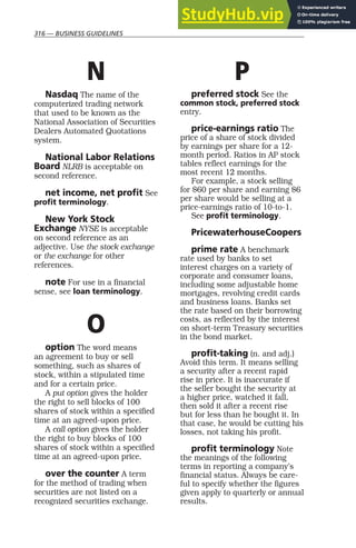 316 — BUSINESS GUIDELINES
N
Nasdaq The name of the
computerized trading network
that used to be known as the
National Association of Securities
Dealers Automated Quotations
system.
National Labor Relations
Board NLRB is acceptable on
second reference.
net income, net profit See
profit terminology.
New York Stock
Exchange NYSE is acceptable
on second reference as an
adjective. Use the stock exchange
or the exchange for other
references.
note For use in a financial
sense, see loan terminology.
O
option The word means
an agreement to buy or sell
something, such as shares of
stock, within a stipulated time
and for a certain price.
A put option gives the holder
the right to sell blocks of 100
shares of stock within a specified
time at an agreed-upon price.
A call option gives the holder
the right to buy blocks of 100
shares of stock within a specified
time at an agreed-upon price.
over the counter A term
for the method of trading when
securities are not listed on a
recognized securities exchange.
P
preferred stock See the
common stock, preferred stock
entry.
price-earnings ratio The
price of a share of stock divided
by earnings per share for a 12-
month period. Ratios in AP stock
tables reflect earnings for the
most recent 12 months.
For example, a stock selling
for $60 per share and earning $6
per share would be selling at a
price-earnings ratio of 10-to-1.
See profit terminology.
PricewaterhouseCoopers
prime rate A benchmark
rate used by banks to set
interest charges on a variety of
corporate and consumer loans,
including some adjustable home
mortgages, revolving credit cards
and business loans. Banks set
the rate based on their borrowing
costs, as reflected by the interest
on short-term Treasury securities
in the bond market.
profit-taking (n. and adj.)
Avoid this term. It means selling
a security after a recent rapid
rise in price. It is inaccurate if
the seller bought the security at
a higher price, watched it fall,
then sold it after a recent rise
but for less than he bought it. In
that case, he would be cutting his
losses, not taking his profit.
profit terminology Note
the meanings of the following
terms in reporting a company’s
financial status. Always be care-
ful to specify whether the figures
given apply to quarterly or annual
results.
 