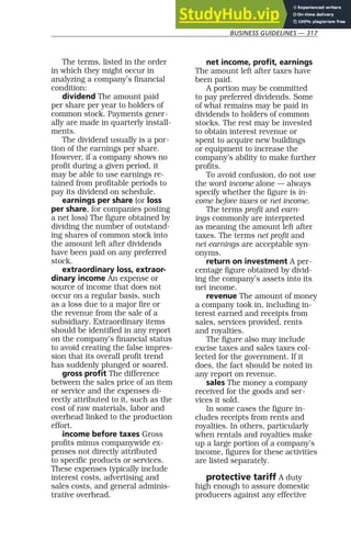 BUSINESS GUIDELINES — 317
The terms, listed in the order
in which they might occur in
analyzing a company’s financial
condition:
dividend The amount paid
per share per year to holders of
common stock. Payments gener-
ally are made in quarterly install-
ments.
The dividend usually is a por-
tion of the earnings per share.
However, if a company shows no
profit during a given period, it
may be able to use earnings re-
tained from profitable periods to
pay its dividend on schedule.
earnings per share (or loss
per share, for companies posting
a net loss) The figure obtained by
dividing the number of outstand-
ing shares of common stock into
the amount left after dividends
have been paid on any preferred
stock.
extraordinary loss, extraor-
dinary income An expense or
source of income that does not
occur on a regular basis, such
as a loss due to a major fire or
the revenue from the sale of a
subsidiary. Extraordinary items
should be identified in any report
on the company’s financial status
to avoid creating the false impres-
sion that its overall profit trend
has suddenly plunged or soared.
gross profit The difference
between the sales price of an item
or service and the expenses di-
rectly attributed to it, such as the
cost of raw materials, labor and
overhead linked to the production
effort.
income before taxes Gross
profits minus companywide ex-
penses not directly attributed
to specific products or services.
These expenses typically include
interest costs, advertising and
sales costs, and general adminis-
trative overhead.
net income, profit, earnings
The amount left after taxes have
been paid.
A portion may be committed
to pay preferred dividends. Some
of what remains may be paid in
dividends to holders of common
stocks. The rest may be invested
to obtain interest revenue or
spent to acquire new buildings
or equipment to increase the
company’s ability to make further
profits.
To avoid confusion, do not use
the word income alone — always
specify whether the figure is in-
come before taxes or net income.
The terms profit and earn-
ings commonly are interpreted
as meaning the amount left after
taxes. The terms net profit and
net earnings are acceptable syn-
onyms.
return on investment A per-
centage figure obtained by divid-
ing the company’s assets into its
net income.
revenue The amount of money
a company took in, including in-
terest earned and receipts from
sales, services provided, rents
and royalties.
The figure also may include
excise taxes and sales taxes col-
lected for the government. If it
does, the fact should be noted in
any report on revenue.
sales The money a company
received for the goods and ser-
vices it sold.
In some cases the figure in-
cludes receipts from rents and
royalties. In others, particularly
when rentals and royalties make
up a large portion of a company’s
income, figures for these activities
are listed separately.
protective tariff A duty
high enough to assure domestic
producers against any effective
 