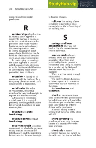 318 — BUSINESS GUIDELINES
competition from foreign
producers.
R
receivership A legal action
in which a court appoints a
receiver to manage a business
while the court tries to resolve
problems that could ruin the
business, such as insolvency.
Receivership is often used
in federal bankruptcy court
proceedings. But it also can be
used for nonfinancial troubles
such as an ownership dispute.
In bankruptcy proceedings,
the court appoints a trustee
called a receiver who attempts
to settle the financial difficulties
of the company while under
protection from creditors.
recession A falling-off of
economic activity that may be a
temporary phenomenon or could
continue into a depression.
retail sales The sales
of retail stores, including
merchandise sold and receipts for
repairs and similar services.
A business is considered
a retail store if it is engaged
primarily in selling merchandise
for personal, household or farm
consumption.
revenue See profit
terminology.
revenue bond See loan
terminology.
revolving credit Describes
an account on which the payment
is any amount less than the
total balance, and the remaining
balance carried forward is subject
to finance charges.
rollover The selling of new
securities to pay off old ones
coming due or the refinancing of
an existing loan.
S
savings and loan
associations They are not
banks. Use the association on
second reference.
service mark A brand,
symbol, word, etc. used by
a supplier of services and
protected by law to prevent a
competitor from using it: Realtor,
for a member of the National
Association of Realtors, for
example.
When a service mark is used,
capitalize it.
The preferred form, however,
is to use a generic term unless
the service mark is essential to
the story.
See brand names and
trademark.
short An investment term
used to describe the position held
by individuals who sell stock that
they do not yet own by borrowing
from their broker in order to
deliver to the purchaser.
A person selling short is
betting that the price of the stock
will fall.
short covering The
purchase of a security to repay
shares of a security borrowed
from a broker.
short sale A sale of
securities that are not owned by
the sellers at the time of sale but
 