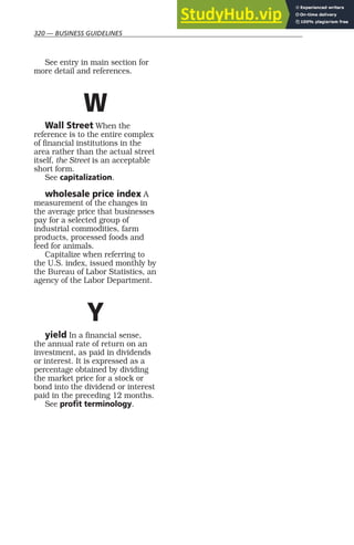 320 — BUSINESS GUIDELINES
See entry in main section for
more detail and references.
W
Wall Street When the
reference is to the entire complex
of financial institutions in the
area rather than the actual street
itself, the Street is an acceptable
short form.
See capitalization.
wholesale price index A
measurement of the changes in
the average price that businesses
pay for a selected group of
industrial commodities, farm
products, processed foods and
feed for animals.
Capitalize when referring to
the U.S. index, issued monthly by
the Bureau of Labor Statistics, an
agency of the Labor Department.
Y
yield In a financial sense,
the annual rate of return on an
investment, as paid in dividends
or interest. It is expressed as a
percentage obtained by dividing
the market price for a stock or
bond into the dividend or interest
paid in the preceding 12 months.
See profit terminology.
 