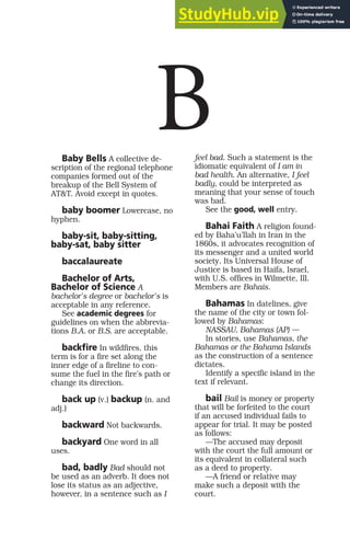 Baby Bells A collective de-
scription of the regional telephone
companies formed out of the
breakup of the Bell System of
AT&T. Avoid except in quotes.
baby boomer Lowercase, no
hyphen.
baby-sit, baby-sitting,
baby-sat, baby sitter
baccalaureate
Bachelor of Arts,
Bachelor of Science A
bachelor’s degree or bachelor’s is
acceptable in any reference.
See academic degrees for
guidelines on when the abbrevia-
tions B.A. or B.S. are acceptable.
backfire In wildfires, this
term is for a fire set along the
inner edge of a fireline to con-
sume the fuel in the fire’s path or
change its direction.
back up (v.) backup (n. and
adj.)
backward Not backwards.
backyard One word in all
uses.
bad, badly Bad should not
be used as an adverb. It does not
lose its status as an adjective,
however, in a sentence such as I
feel bad. Such a statement is the
idiomatic equivalent of I am in
bad health. An alternative, I feel
badly, could be interpreted as
meaning that your sense of touch
was bad.
See the good, well entry.
Bahai Faith A religion found-
ed by Baha’u’llah in Iran in the
1860s, it advocates recognition of
its messenger and a united world
society. Its Universal House of
Justice is based in Haifa, Israel,
with U.S. offices in Wilmette, Ill.
Members are Bahais.
Bahamas In datelines, give
the name of the city or town fol-
lowed by Bahamas:
NASSAU, Bahamas (AP) —
In stories, use Bahamas, the
Bahamas or the Bahama Islands
as the construction of a sentence
dictates.
Identify a specific island in the
text if relevant.
bail Bail is money or property
that will be forfeited to the court
if an accused individual fails to
appear for trial. It may be posted
as follows:
—The accused may deposit
with the court the full amount or
its equivalent in collateral such
as a deed to property.
—A friend or relative may
make such a deposit with the
court.
B
 