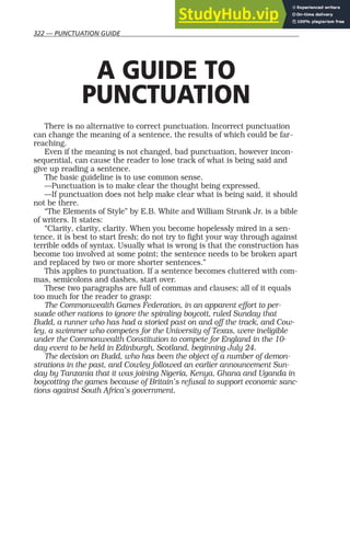 322 — PUNCTUATION GUIDE
A GUIDE TO
PUNCTUATION
There is no alternative to correct punctuation. Incorrect punctuation
can change the meaning of a sentence, the results of which could be far-
reaching.
Even if the meaning is not changed, bad punctuation, however incon-
sequential, can cause the reader to lose track of what is being said and
give up reading a sentence.
The basic guideline is to use common sense.
—Punctuation is to make clear the thought being expressed.
—If punctuation does not help make clear what is being said, it should
not be there.
“The Elements of Style” by E.B. White and William Strunk Jr. is a bible
of writers. It states:
“Clarity, clarity, clarity. When you become hopelessly mired in a sen-
tence, it is best to start fresh; do not try to fight your way through against
terrible odds of syntax. Usually what is wrong is that the construction has
become too involved at some point; the sentence needs to be broken apart
and replaced by two or more shorter sentences.”
This applies to punctuation. If a sentence becomes cluttered with com-
mas, semicolons and dashes, start over.
These two paragraphs are full of commas and clauses; all of it equals
too much for the reader to grasp:
The Commonwealth Games Federation, in an apparent effort to per-
suade other nations to ignore the spiraling boycott, ruled Sunday that
Budd, a runner who has had a storied past on and off the track, and Cow-
ley, a swimmer who competes for the University of Texas, were ineligible
under the Commonwealth Constitution to compete for England in the 10-
day event to be held in Edinburgh, Scotland, beginning July 24.
The decision on Budd, who has been the object of a number of demon-
strations in the past, and Cowley followed an earlier announcement Sun-
day by Tanzania that it was joining Nigeria, Kenya, Ghana and Uganda in
boycotting the games because of Britain’s refusal to support economic sanc-
tions against South Africa’s government.
 