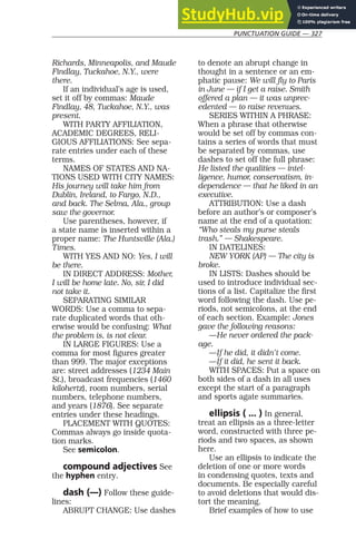PUNCTUATION GUIDE — 327
Richards, Minneapolis, and Maude
Findlay, Tuckahoe, N.Y., were
there.
If an individual’s age is used,
set it off by commas: Maude
Findlay, 48, Tuckahoe, N.Y., was
present.
WITH PARTY AFFILIATION,
ACADEMIC DEGREES, RELI-
GIOUS AFFILIATIONS: See sepa-
rate entries under each of these
terms.
NAMES OF STATES AND NA-
TIONS USED WITH CITY NAMES:
His journey will take him from
Dublin, Ireland, to Fargo, N.D.,
and back. The Selma, Ala., group
saw the governor.
Use parentheses, however, if
a state name is inserted within a
proper name: The Huntsville (Ala.)
Times.
WITH YES AND NO: Yes, I will
be there.
IN DIRECT ADDRESS: Mother,
I will be home late. No, sir, I did
not take it.
SEPARATING SIMILAR
WORDS: Use a comma to sepa-
rate duplicated words that oth-
erwise would be confusing: What
the problem is, is not clear.
IN LARGE FIGURES: Use a
comma for most figures greater
than 999. The major exceptions
are: street addresses (1234 Main
St.), broadcast frequencies (1460
kilohertz), room numbers, serial
numbers, telephone numbers,
and years (1876). See separate
entries under these headings.
PLACEMENT WITH QUOTES:
Commas always go inside quota-
tion marks.
See semicolon.
compound adjectives See
the hyphen entry.
dash (—) Follow these guide-
lines:
ABRUPT CHANGE: Use dashes
to denote an abrupt change in
thought in a sentence or an em-
phatic pause: We will fly to Paris
in June — if I get a raise. Smith
offered a plan — it was unprec-
edented — to raise revenues.
SERIES WITHIN A PHRASE:
When a phrase that otherwise
would be set off by commas con-
tains a series of words that must
be separated by commas, use
dashes to set off the full phrase:
He listed the qualities — intel-
ligence, humor, conservatism, in-
dependence — that he liked in an
executive.
ATTRIBUTION: Use a dash
before an author’s or composer’s
name at the end of a quotation:
“Who steals my purse steals
trash.” — Shakespeare.
IN DATELINES:
NEW YORK (AP) — The city is
broke.
IN LISTS: Dashes should be
used to introduce individual sec-
tions of a list. Capitalize the first
word following the dash. Use pe-
riods, not semicolons, at the end
of each section. Example: Jones
gave the following reasons:
—He never ordered the pack-
age.
—If he did, it didn’t come.
—If it did, he sent it back.
WITH SPACES: Put a space on
both sides of a dash in all uses
except the start of a paragraph
and sports agate summaries.
ellipsis ( ... ) In general,
treat an ellipsis as a three-letter
word, constructed with three pe-
riods and two spaces, as shown
here.
Use an ellipsis to indicate the
deletion of one or more words
in condensing quotes, texts and
documents. Be especially careful
to avoid deletions that would dis-
tort the meaning.
Brief examples of how to use
 