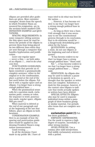 328 — PUNCTUATION GUIDE
ellipses are provided after guide-
lines are given. More extensive
examples, drawn from the speech
in which President Nixon an-
nounced his resignation, are in
the sections below marked CON-
DENSATION EXAMPLE and QUO-
TATIONS.
SPACING REQUIREMENTS: In
some computer editing systems
the thin space must be used be-
tween the periods of the ellipsis to
prevent them from being placed
on two different lines when they
are sent through a computer that
handles hyphenation and justifi-
cation.
Leave one regular space
— never a thin — on both sides
of an ellipsis: I ... tried to do what
was best.
PUNCTUATION GUIDELINES:
If the words that precede an el-
lipsis constitute a grammatically
complete sentence, either in the
original or in the condensation,
place a period at the end of the
last word before the ellipsis. Fol-
low it with a regular space and an
ellipsis: I no longer have a strong
enough political base. ...
When the grammatical sense
calls for a question mark, excla-
mation point, comma or colon,
the sequence is word, punctua-
tion mark, regular space, ellipsis:
Will you come? ...
When material is deleted at
the end of one paragraph and
at the beginning of the one that
follows, place an ellipsis in both
locations.
CONDENSATION EXAMPLE:
Here is an example of how the
spacing and punctuation guide-
lines would be applied in con-
densing President Nixon’s resig-
nation announcement:
Good evening. ...
In all the decisions I have
made in my public life, I have al-
ways tried to do what was best for
the nation. ...
... However, it has become evi-
dent to me that I no longer have
a strong enough political base in
Congress.
... As long as there was a base,
I felt strongly that it was neces-
sary to see the constitutional
process through to its conclusion,
that to do otherwise would be ...
a dangerously destabilizing prec-
edent for the future.
QUOTATIONS: In writing
a story, do not use ellipses at
the beginning and end of direct
quotes:
“It has become evident to me
that I no longer have a strong
enough political base,” Nixon said.
Not “... it has become evident to
me that I no longer have a strong
enough political base ... ,” Nixon
said.
HESITATION: An ellipsis also
may be used to indicate a pause
or hesitation in speech, or a
thought that the speaker or writer
does not complete. Substitute a
dash for this purpose, however, if
the context uses ellipses to indi-
cate that words actually spoken
or written have been deleted.
SPECIAL EFFECTS: Ellipses
also may be used to separate
individual items within a para-
graph of show business gossip
or similar material. Use periods
after items that are complete sen-
tences.
exclamation point (!) Fol-
low these guidelines:
EMPHATIC EXPRESSIONS:
Use the mark to express a high
degree of surprise, incredulity or
other strong emotion.
AVOID OVERUSE: Use a
comma after mild interjections.
End mildly exclamatory sentences
with a period.
 