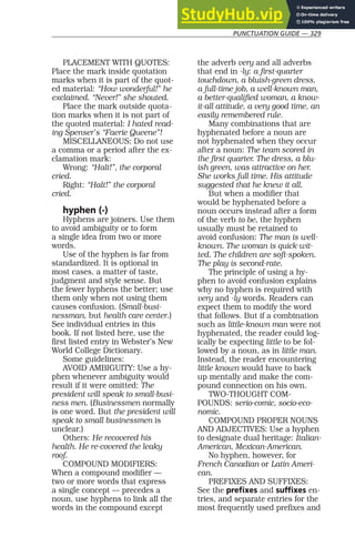 PUNCTUATION GUIDE — 329
PLACEMENT WITH QUOTES:
Place the mark inside quotation
marks when it is part of the quot-
ed material: “How wonderful!” he
exclaimed. “Never!” she shouted.
Place the mark outside quota-
tion marks when it is not part of
the quoted material: I hated read-
ing Spenser’s “Faerie Queene”!
MISCELLANEOUS: Do not use
a comma or a period after the ex-
clamation mark:
Wrong: “Halt!”, the corporal
cried.
Right: “Halt!” the corporal
cried.
hyphen (-)
Hyphens are joiners. Use them
to avoid ambiguity or to form
a single idea from two or more
words.
Use of the hyphen is far from
standardized. It is optional in
most cases, a matter of taste,
judgment and style sense. But
the fewer hyphens the better; use
them only when not using them
causes confusion. (Small-busi-
nessman, but health care center.)
See individual entries in this
book. If not listed here, use the
first listed entry in Webster’s New
World College Dictionary.
Some guidelines:
AVOID AMBIGUITY: Use a hy-
phen whenever ambiguity would
result if it were omitted: The
president will speak to small-busi-
ness men. (Businessmen normally
is one word. But the president will
speak to small businessmen is
unclear.)
Others: He recovered his
health. He re-covered the leaky
roof.
COMPOUND MODIFIERS:
When a compound modifier —
two or more words that express
a single concept — precedes a
noun, use hyphens to link all the
words in the compound except
the adverb very and all adverbs
that end in -ly: a first-quarter
touchdown, a bluish-green dress,
a full-time job, a well-known man,
a better-qualified woman, a know-
it-all attitude, a very good time, an
easily remembered rule.
Many combinations that are
hyphenated before a noun are
not hyphenated when they occur
after a noun: The team scored in
the first quarter. The dress, a blu-
ish green, was attractive on her.
She works full time. His attitude
suggested that he knew it all.
But when a modifier that
would be hyphenated before a
noun occurs instead after a form
of the verb to be, the hyphen
usually must be retained to
avoid confusion: The man is well-
known. The woman is quick-wit-
ted. The children are soft-spoken.
The play is second-rate.
The principle of using a hy-
phen to avoid confusion explains
why no hyphen is required with
very and -ly words. Readers can
expect them to modify the word
that follows. But if a combination
such as little-known man were not
hyphenated, the reader could log-
ically be expecting little to be fol-
lowed by a noun, as in little man.
Instead, the reader encountering
little known would have to back
up mentally and make the com-
pound connection on his own.
TWO-THOUGHT COM-
POUNDS: serio-comic, socio-eco-
nomic.
COMPOUND PROPER NOUNS
AND ADJECTIVES: Use a hyphen
to designate dual heritage: Italian-
American, Mexican-American.
No hyphen, however, for
French Canadian or Latin Ameri-
can.
PREFIXES AND SUFFIXES:
See the prefixes and suffixes en-
tries, and separate entries for the
most frequently used prefixes and
 
