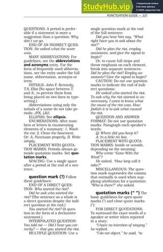 PUNCTUATION GUIDE — 331
QUESTIONS: A period is prefer-
able if a statement is more a
suggestion than a question: Why
don’t we go.
END OF AN INDIRECT QUES-
TION: He asked what the score
was.
MANY ABBREVIATIONS: For
guidelines, see the abbreviations
and acronyms entry. For the
form of frequently used abbrevia-
tions, see the entry under the full
name, abbreviation, acronym or
term.
INITIALS: John F. Kennedy,
T.S. Eliot (No space between T.
and S., to prevent them from
being placed on two lines in type-
setting.)
Abbreviations using only the
initials of a name do not take pe-
riods: JFK, LBJ.
ELLIPSIS: See ellipsis.
ENUMERATIONS: After num-
bers or letters in enumerating
elements of a summary: 1. Wash
the car. 2. Clean the basement.
Or: A. Punctuate properly. B. Write
simply.
PLACEMENT WITH QUOTA-
TION MARKS: Periods always go
inside quotation marks. See quo-
tation marks.
SPACING: Use a single space
after a period at the end of a sen-
tence.
question mark (?) Follow
these guidelines:
END OF A DIRECT QUES-
TION: Who started the riot?
Did he ask who started the
riot? (The sentence as a whole is
a direct question despite the indi-
rect question at the end.)
You started the riot? (A ques-
tion in the form of a declarative
statement.)
INTERPOLATED QUESTION:
You told me — Did I hear you cor-
rectly? — that you started the riot.
MULTIPLE QUESTION: Use a
single question mark at the end
of the full sentence:
Did you hear him say, “What
right have you to ask about the
riot?”
Did he plan the riot, employ
assistants, and give the signal to
begin?
Or, to cause full stops and
throw emphasis on each element,
break into separate sentences:
Did he plan the riot? Employ as-
sistants? Give the signal to begin?
CAUTION: Do not use question
marks to indicate the end of indi-
rect questions:
He asked who started the riot.
To ask why the riot started is un-
necessary. I want to know what
the cause of the riot was. How
foolish it is to ask what caused
the riot.
QUESTION AND ANSWER
FORMAT: Do not use quotation
marks. Paragraph each speaker’s
words:
Q: Where did you keep it?
A: In a little tin box.
PLACEMENT WITH QUOTA-
TION MARKS: Inside or outside,
depending on the meaning:
Who wrote “Gone With the
Wind”?
He asked, “How long will it
take?”
MISCELLANEOUS: The ques-
tion mark supersedes the comma
that normally is used when sup-
plying attribution for a quotation:
“Who is there?” she asked.
quotation marks (“ ”) The
basic guidelines for open-quote
marks (“) and close-quote marks
(”):
FOR DIRECT QUOTATIONS:
To surround the exact words of a
speaker or writer when reported
in a story:
“I have no intention of staying,”
he replied.
“I do not object,” he said, “to
 