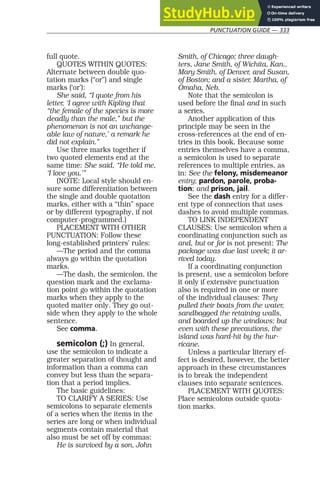 PUNCTUATION GUIDE — 333
full quote.
QUOTES WITHIN QUOTES:
Alternate between double quo-
tation marks (“or”) and single
marks (‘or’):
She said, “I quote from his
letter, ‘I agree with Kipling that
“the female of the species is more
deadly than the male,” but the
phenomenon is not an unchange-
able law of nature,’ a remark he
did not explain.”
Use three marks together if
two quoted elements end at the
same time: She said, “He told me,
‘I love you.’”
(NOTE: Local style should en-
sure some differentiation between
the single and double quotation
marks, either with a “thin” space
or by different typography, if not
computer-programmed.)
PLACEMENT WITH OTHER
PUNCTUATION: Follow these
long-established printers’ rules:
—The period and the comma
always go within the quotation
marks.
—The dash, the semicolon, the
question mark and the exclama-
tion point go within the quotation
marks when they apply to the
quoted matter only. They go out-
side when they apply to the whole
sentence.
See comma.
semicolon (;) In general,
use the semicolon to indicate a
greater separation of thought and
information than a comma can
convey but less than the separa-
tion that a period implies.
The basic guidelines:
TO CLARIFY A SERIES: Use
semicolons to separate elements
of a series when the items in the
series are long or when individual
segments contain material that
also must be set off by commas:
He is survived by a son, John
Smith, of Chicago; three daugh-
ters, Jane Smith, of Wichita, Kan.,
Mary Smith, of Denver, and Susan,
of Boston; and a sister, Martha, of
Omaha, Neb.
Note that the semicolon is
used before the final and in such
a series.
Another application of this
principle may be seen in the
cross-references at the end of en-
tries in this book. Because some
entries themselves have a comma,
a semicolon is used to separate
references to multiple entries, as
in: See the felony, misdemeanor
entry; pardon, parole, proba-
tion; and prison, jail.
See the dash entry for a differ-
ent type of connection that uses
dashes to avoid multiple commas.
TO LINK INDEPENDENT
CLAUSES: Use semicolon when a
coordinating conjunction such as
and, but or for is not present: The
package was due last week; it ar-
rived today.
If a coordinating conjunction
is present, use a semicolon before
it only if extensive punctuation
also is required in one or more
of the individual clauses: They
pulled their boats from the water,
sandbagged the retaining walls,
and boarded up the windows; but
even with these precautions, the
island was hard-hit by the hur-
ricane.
Unless a particular literary ef-
fect is desired, however, the better
approach in these circumstances
is to break the independent
clauses into separate sentences.
PLACEMENT WITH QUOTES:
Place semicolons outside quota-
tion marks.
 