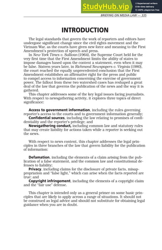BRIEFING ON MEDIA LAW — 335
INTRODUCTION
The legal standards that govern the work of reporters and editors have
undergone significant change since the civil rights movement and the
Vietnam War, as the courts have given new force and meaning to the First
Amendment’s protection of speech and press.
In New York Times v. Sullivan (1964), the Supreme Court held for the
very first time that the First Amendment limits the ability of states to
impose damages based upon the content a statement, even when it may
be false. Sixteen years later, in Richmond Newspapers v. Virginia (1980),
the court reached the equally unprecedented conclusion that the First
Amendment establishes an affirmative right for the press and public
to compel access to information concerning the exercise of government
power. The fallout from these two watershed cases has reshaped a great
deal of the law that governs the publication of the news and the way it is
gathered.
This chapter addresses some of the key legal issues facing journalists.
With respect to newsgathering activity, it explores three topics of direct
significance:
Access to government information, including the rules governing
reporter’s access to the courts and to government information generally;
Confidential sources, including the law relating to promises of confi-
dentiality and the reporter’s privilege; and
Newsgathering conduct, including common law and statutory rules
that may create liability for actions taken while a reporter is seeking out
the news.
With respect to news content, this chapter addresses the legal prin-
ciples in three branches of the law that govern liability for the publication
of information:
Defamation, including the elements of a claim arising from the pub-
lication of a false statement, and the common law and constitutional de-
fenses to liability;
Privacy, including claims for the disclosure of private facts, misap-
propriation and “false light,” which can arise when the facts reported are
true; and
Copyright infringement, including the elements of a copyright claim
and the “fair use” defense.
This chapter is intended only as a general primer on some basic prin-
ciples that are likely to apply across a range of situations. It should not
be construed as legal advice and should not substitute for obtaining legal
guidance when you are in doubt.
 
