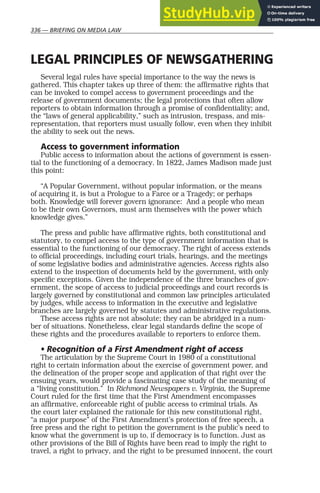 336 — BRIEFING ON MEDIA LAW
LEGAL PRINCIPLES OF NEWSGATHERING
Several legal rules have special importance to the way the news is
gathered. This chapter takes up three of them: the affirmative rights that
can be invoked to compel access to government proceedings and the
release of government documents; the legal protections that often allow
reporters to obtain information through a promise of confidentiality; and,
the “laws of general applicability,” such as intrusion, trespass, and mis-
representation, that reporters must usually follow, even when they inhibit
the ability to seek out the news.
Access to government information
Public access to information about the actions of government is essen-
tial to the functioning of a democracy. In 1822, James Madison made just
this point:
“A Popular Government, without popular information, or the means
of acquiring it, is but a Prologue to a Farce or a Tragedy; or perhaps
both. Knowledge will forever govern ignorance: And a people who mean
to be their own Governors, must arm themselves with the power which
knowledge gives.”
The press and public have affirmative rights, both constitutional and
statutory, to compel access to the type of government information that is
essential to the functioning of our democracy. The right of access extends
to official proceedings, including court trials, hearings, and the meetings
of some legislative bodies and administrative agencies. Access rights also
extend to the inspection of documents held by the government, with only
specific exceptions. Given the independence of the three branches of gov-
ernment, the scope of access to judicial proceedings and court records is
largely governed by constitutional and common law principles articulated
by judges, while access to information in the executive and legislative
branches are largely governed by statutes and administrative regulations.
These access rights are not absolute; they can be abridged in a num-
ber of situations. Nonetheless, clear legal standards define the scope of
these rights and the procedures available to reporters to enforce them.
• Recognition of a First Amendment right of access
The articulation by the Supreme Court in 1980 of a constitutional
right to certain information about the exercise of government power, and
the delineation of the proper scope and application of that right over the
ensuing years, would provide a fascinating case study of the meaning of
a “living constitution.” In Richmond Newspapers v. Virginia, the Supreme
Court ruled for the first time that the First Amendment encompasses
an affirmative, enforceable right of public access to criminal trials. As
the court later explained the rationale for this new constitutional right,
“a major purpose” of the First Amendment’s protection of free speech, a
free press and the right to petition the government is the public’s need to
know what the government is up to, if democracy is to function. Just as
other provisions of the Bill of Rights have been read to imply the right to
travel, a right to privacy, and the right to be presumed innocent, the court
 