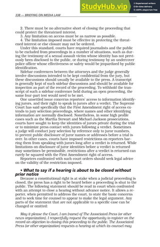 338 — BRIEFING ON MEDIA LAW
2. There must be no alternative short of closing the proceeding that
could protect the threatened interest.
3. Any limitation on access must be as narrow as possible.
4. The limitation imposed must be effective in protecting the threat-
ened interest or else closure may not be ordered.
Under this standard, courts have required journalists and the public
to be excluded from proceedings in a number of situations, such as dur-
ing the testimony of a sexual assault victim whose identity has not previ-
ously been disclosed to the public, or during testimony by an undercover
police officer whose effectiveness or safety would be jeopardized by public
identification.
Sidebar conferences between the attorneys and the judge generally
involve discussions intended to be kept confidential from the jury, but
these discussions should usually be available to the press. A transcript
is generally kept of such sidebar discussions and should be available for
inspection as part of the record of the proceeding. To withhold the tran-
script of such a sidebar conference held during an open proceeding, the
same four-part test would need to be met.
One unsettled issue concerns reporters’ access to information identify-
ing jurors, and their right to speak to jurors after a verdict. The Supreme
Court has said specifically that the First Amendment right of access ex-
tends to jury selection proceedings, where names and other identifying
information are normally disclosed. Nonetheless, in some high profile
cases such as the Martha Stewart and Michael Jackson prosecutions,
courts have sought to keep the identities of jurors private during the trial
or to minimize press contact with jurors following a verdict. Sometimes
a judge will conduct jury selection by reference only to juror numbers,
to prevent public disclosure of juror names or addresses before a trial is
over. In other cases, courts have imposed restrictions on reporters bar-
ring them from speaking with jurors long after a verdict is returned. While
limitations on disclosure of juror identities before a verdict is returned
may sometimes be permissible, restrictions after a verdict is returned can
rarely be squared with the First Amendment right of access.
Reporters confronted with such court orders should seek legal advice
on the validity of the restriction imposed.
• What to say if a hearing is about to be closed without
prior notice
Because a constitutional right is at stake when a judicial proceeding is
closed, the press has a right to be heard before a proceeding is shut to the
public. The following statement should be read in court when confronted
with an attempt to close a hearing without advance notice. It allows a re-
porter, when permitted to address the court, to state the basic concerns
and to seek time for counsel to appear to make the legal argument. Any
parts of the statement that are not applicable to a specific case can be
changed or omitted:
May it please the Court, I am (name) of The Associated Press (or other
news organization). I respectfully request the opportunity to register on the
record an objection to closing this proceeding to the public. The Associated
Press (or other organization) requests a hearing at which its counsel may
 