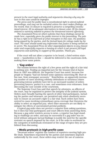 BRIEFING ON MEDIA LAW — 339
present to the court legal authority and arguments showing why any clo-
sure in this case would be improper.
The press and the public have a constitutional right to attend judicial
proceedings, and may not be excluded unless the court makes findings, on
the record, that: (1) closure is required to preserve a compelling constitu-
tional interest, (2) no adequate alternatives to closure exist, (3) the closure
ordered is narrowly tailored to protect the threatened interest effectively.
The Associated Press (or other) submits that these findings cannot be
made here, especially given the public interest in this proceeding. The pub-
lic has a right to be informed of what transpires in this case, the positions
being argued by the parties, and the factual basis for rulings made by the
court. The court should avoid any impression that justice is being carried on
in secret. The Associated Press (or other organization) objects to any closure
order and respectfully requests a hearing at which it can present full legal
arguments and authority in support of this position. Thank you.
If the court will not allow a reporter to be heard, a brief written state-
ment — handwritten is fine — should be delivered to the courtroom clerk,
making these same points.
• ‘Gag orders’
The tension between the right of a free press and the right of a fair trial
is nothing new. Finding an impartial jury for the treason trial of Aaron
Burr in 1807 was difficult, the Supreme Court has noted, because few
people in Virginia “had not formed some opinions concerning Mr. Burr or
his case, from newspaper accounts.” Nonetheless, an apparently increas-
ing number of cases involving celebrity defendants or notorious crimes
generating intense publicity have led to an increased number of orders
preventing lawyers, parties to a case, and sometimes even witnesses, from
discussing the case outside of the courtroom.
The Supreme Court has said that speech by attorneys, as officers of
the court, may be regulated to protect the integrity of the judicial system.
Orders more broadly barring the speech of other trial participants, includ-
ing the parties and witnesses, are permitted only when absolutely neces-
sary to ensure an accused’s right to a fair trial. Such orders have been
entered in cases involving extraordinary press coverage that threatens the
ability to select an impartial jury, when other measures are not likely to
mitigate the effects of unrestrained pretrial publicity.
A typical gag order does not prevent a reporter from asking questions,
but it does bar trial participants and court officers from answering them.
Because a gag order restricts access to news, a reporter has legal stand-
ing to challenge an order, and may be successful if a gag order was en-
tered without adequate factual findings to justify the need for the specific
restraint on speech imposed by the court, or if the order is overbroad in
the categories of individuals restrained or the range of topics they are pro-
hibited from discussing.
• Media protocols in high-profile cases
“Decorum orders” regulate the conduct of reporters covering high pro-
file trials. Sometimes requested by the parties and sometimes imposed
unilaterally by the court, these orders may restrict the use of cameras
 