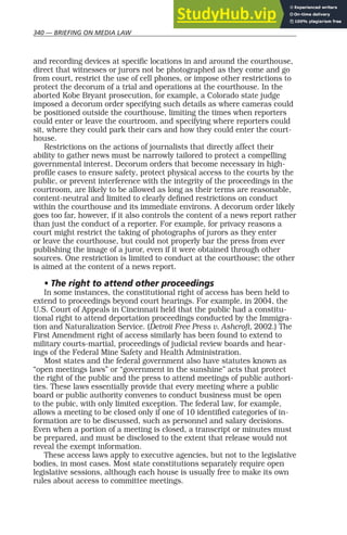 340 — BRIEFING ON MEDIA LAW
and recording devices at specific locations in and around the courthouse,
direct that witnesses or jurors not be photographed as they come and go
from court, restrict the use of cell phones, or impose other restrictions to
protect the decorum of a trial and operations at the courthouse. In the
aborted Kobe Bryant prosecution, for example, a Colorado state judge
imposed a decorum order specifying such details as where cameras could
be positioned outside the courthouse, limiting the times when reporters
could enter or leave the courtroom, and specifying where reporters could
sit, where they could park their cars and how they could enter the court-
house.
Restrictions on the actions of journalists that directly affect their
ability to gather news must be narrowly tailored to protect a compelling
governmental interest. Decorum orders that become necessary in high-
profile cases to ensure safety, protect physical access to the courts by the
public, or prevent interference with the integrity of the proceedings in the
courtroom, are likely to be allowed as long as their terms are reasonable,
content-neutral and limited to clearly defined restrictions on conduct
within the courthouse and its immediate environs. A decorum order likely
goes too far, however, if it also controls the content of a news report rather
than just the conduct of a reporter. For example, for privacy reasons a
court might restrict the taking of photographs of jurors as they enter
or leave the courthouse, but could not properly bar the press from ever
publishing the image of a juror, even if it were obtained through other
sources. One restriction is limited to conduct at the courthouse; the other
is aimed at the content of a news report.
• The right to attend other proceedings
In some instances, the constitutional right of access has been held to
extend to proceedings beyond court hearings. For example, in 2004, the
U.S. Court of Appeals in Cincinnati held that the public had a constitu-
tional right to attend deportation proceedings conducted by the Immigra-
tion and Naturalization Service. (Detroit Free Press v. Ashcroft, 2002.) The
First Amendment right of access similarly has been found to extend to
military courts-martial, proceedings of judicial review boards and hear-
ings of the Federal Mine Safety and Health Administration.
Most states and the federal government also have statutes known as
“open meetings laws” or “government in the sunshine” acts that protect
the right of the public and the press to attend meetings of public authori-
ties. These laws essentially provide that every meeting where a public
board or public authority convenes to conduct business must be open
to the pubic, with only limited exception. The federal law, for example,
allows a meeting to be closed only if one of 10 identified categories of in-
formation are to be discussed, such as personnel and salary decisions.
Even when a portion of a meeting is closed, a transcript or minutes must
be prepared, and must be disclosed to the extent that release would not
reveal the exempt information.
These access laws apply to executive agencies, but not to the legislative
bodies, in most cases. Most state constitutions separately require open
legislative sessions, although each house is usually free to make its own
rules about access to committee meetings.
 