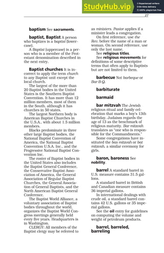 27
baptism See sacraments.
baptist, Baptist A person
who baptizes is a baptist (lower-
case).
A Baptist (uppercase) is a per-
son who is a member of the Prot-
estant denomination described in
the next entry.
Baptist churches It is in-
correct to apply the term church
to any Baptist unit except the
local church.
The largest of the more than
20 Baptist bodies in the United
States is the Southern Baptist
Convention. It has more than 12
million members, most of them
in the South, although it has
churches in 50 states.
The largest Northern body is
American Baptist Churches in
the U.S.A., with about 1.5 million
members.
Blacks predominate in three
other large Baptist bodies, the
National Baptist Convention of
America, the National Baptist
Convention U.S.A. Inc., and the
Progressive National Baptist Con-
vention Inc.
The roster of Baptist bodies in
the United States also includes
the Baptist General Conference,
the Conservative Baptist Asso-
ciation of America, the General
Association of Regular Baptist
Churches, the General Associa-
tion of General Baptists, and the
North American Baptist General
Conference.
The Baptist World Alliance, a
voluntary association of Baptist
bodies throughout the world,
organizes the Baptist World Con-
gress meetings generally held
every five years. Headquarters is
in Washington.
CLERGY: All members of the
Baptist clergy may be referred to
as ministers. Pastor applies if a
minister leads a congregation.
On first reference, use the
Rev. before the name of a man or
woman. On second reference, use
only the last name.
See religious titles.
See religious movements for
definitions of some descriptive
terms that often apply to Baptists
but are not limited to them.
barbecue Not barbeque or
Bar-B-Q.
barbiturate
barmaid
bar mitzvah The Jewish
religious ritual and family cel-
ebration that marks a boy’s 13th
birthday. Judaism regards the
age of 13 as the benchmark of
religious maturity. Bar mitzvah
translates as “one who is respon-
sible for the Commandments.”
Some congregations have in-
stituted the bas mitzvah or bat
mitzvah, a similar ceremony for
girls.
baron, baroness See
nobility.
barrel A standard barrel in
U.S. measure contains 31.5 gal-
lons.
A standard barrel in British
and Canadian measure contains
36 imperial gallons.
In international dealings with
crude oil, a standard barrel con-
tains 42 U.S. gallons or 35 impe-
rial gallons.
See the oil entry for guidelines
on computing the volume and
weight of petroleum products.
barrel, barreled,
barreling
 