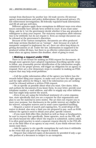 342 — BRIEFING ON MEDIA LAW
exempt from disclosure by another law; (4) trade secrets; (5) internal
agency memorandums and policy deliberations; (6) personal privacy; (7);
law enforcement investigations; (8) federally regulated bank information;
and (9) oil and gas well data.
Different agencies apply these exemptions in different ways even when
issues ostensibly have already been settled in court. If you want some-
thing, ask for it. Let the government decide whether it has any grounds or
willingness to deny your request. The statutory exemptions allow informa-
tion to be withheld, but do not require it. Even an exempt document can
be released at the government’s discretion.
Because of the various exemptions, documents are often produced
with large sections blacked out as “exempt.” And, because of a lack of
manpower assigned to implement the act, there are often long delays in
getting documents at all. Under the law, information is supposed to be
produced within 20 days, but there is no effective enforcement mecha-
nism when an agency misses this deadline, short of going to court.
• Making a request under FOIA
There is no set format for making an FOIA request for documents. Al-
though most agencies have adopted regulations describing specific steps
to follow, any reasonably precise identification of the information sought,
submitted to the proper person, will trigger an obligation for an agency to
respond. Here are a few elementary steps to consider in making an FOIA
request that may help avoid problems:
—Call the public information office of the agency you believe has the
records before filing your request, to make sure you have the right agency
and the right address for filing it. Ask if the information you are seeking
could be released without a written FOIA request.
—Be as specific as possible about what you want. Give dates, titles,
and authors for documents if you know them. In your letter, provide your
telephone number, e-mail address, and offer to supply any other informa-
tion that might help narrow the search.
—Even if you are using the letterhead stationery of a news organiza-
tion, state specifically that you are a reporter for that organization and
plan to use the material in news stories. The act does not require you to
state your purpose, but disclosures in the public interest are eligible for
fee waivers, exemption waivers and in some cases expedited handling.
—Request a waiver of search and copying fees. To avoid delays if the
waiver is denied, also state a limit you are prepared to pay, such as $100,
without the agency’s need to obtain your prior, specific consent.
—If you want field office files checked as well as those at headquarters,
be sure to request that specifically. Some agencies, such as the FBI, will
not check beyond the office where the request is submitted, unless asked.
It is often good practice to send a separate request directly to the FOI offi-
cer at the field office of an agency in any event, if you think relevant docu-
ments exist there.
—Ask the agency to cite specific exemptions for each item it withholds
in the event that any part of the request is denied.
—Request that redacted copies of documents be provided if only a spe-
cific portion of a document is subject to an exemption.
 