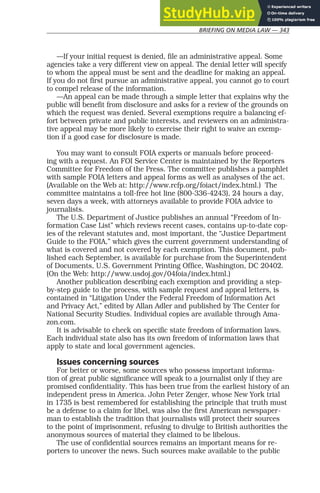 BRIEFING ON MEDIA LAW — 343
—If your initial request is denied, file an administrative appeal. Some
agencies take a very different view on appeal. The denial letter will specify
to whom the appeal must be sent and the deadline for making an appeal.
If you do not first pursue an administrative appeal, you cannot go to court
to compel release of the information.
—An appeal can be made through a simple letter that explains why the
public will benefit from disclosure and asks for a review of the grounds on
which the request was denied. Several exemptions require a balancing ef-
fort between private and public interests, and reviewers on an administra-
tive appeal may be more likely to exercise their right to waive an exemp-
tion if a good case for disclosure is made.
You may want to consult FOIA experts or manuals before proceed-
ing with a request. An FOI Service Center is maintained by the Reporters
Committee for Freedom of the Press. The committee publishes a pamphlet
with sample FOIA letters and appeal forms as well as analyses of the act.
(Available on the Web at: http://www.rcfp.org/foiact/index.html.) The
committee maintains a toll-free hot line (800-336-4243), 24 hours a day,
seven days a week, with attorneys available to provide FOIA advice to
journalists.
The U.S. Department of Justice publishes an annual “Freedom of In-
formation Case List” which reviews recent cases, contains up-to-date cop-
ies of the relevant statutes and, most important, the “Justice Department
Guide to the FOIA,” which gives the current government understanding of
what is covered and not covered by each exemption. This document, pub-
lished each September, is available for purchase from the Superintendent
of Documents, U.S. Government Printing Office, Washington, DC 20402.
(On the Web: http://www.usdoj.gov/04foia/index.html.)
Another publication describing each exemption and providing a step-
by-step guide to the process, with sample request and appeal letters, is
contained in “Litigation Under the Federal Freedom of Information Act
and Privacy Act,” edited by Allan Adler and published by The Center for
National Security Studies. Individual copies are available through Ama-
zon.com.
It is advisable to check on specific state freedom of information laws.
Each individual state also has its own freedom of information laws that
apply to state and local government agencies.
Issues concerning sources
For better or worse, some sources who possess important informa-
tion of great public significance will speak to a journalist only if they are
promised confidentiality. This has been true from the earliest history of an
independent press in America. John Peter Zenger, whose New York trial
in 1735 is best remembered for establishing the principle that truth must
be a defense to a claim for libel, was also the first American newspaper-
man to establish the tradition that journalists will protect their sources
to the point of imprisonment, refusing to divulge to British authorities the
anonymous sources of material they claimed to be libelous.
The use of confidential sources remains an important means for re-
porters to uncover the news. Such sources make available to the public
 