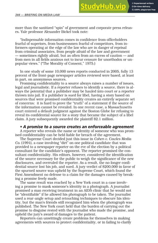 344 — BRIEFING ON MEDIA LAW
more than the sanitized “spin” of government and corporate press releas-
es. Yale professor Alexander Bickel took note:
“Indispensable information comes in confidence from officeholders
fearful of superiors, from businessmen fearful of competitors, from in-
formers operating at the edge of the law who are in danger of reprisal
from criminal associates, from people afraid of the law and government
— sometimes rightly afraid, but as often from an excess of caution — and
from men in all fields anxious not to incur censure for unorthodox or un-
popular views.” (“The Morality of Consent,” 1975.)
In one study of some 10,000 news reports conducted in 2005, fully 13
percent of the front-page newspaper articles reviewed were based, at least
in part, on anonymous sources.
Promising confidentiality to a source always raises a number of issues,
legal and journalistic. If a reporter refuses to identify a source, there is al-
ways the potential that a publisher may be hauled into court or a reporter
thrown into jail. If a publisher is sued for libel, having a story based on
sources that were promised confidentiality creates an entirely separate set
of concerns: it is hard to prove the “truth” of a statement if the source of
the information cannot be revealed. In one recent case, a Massachusetts
court entered a default judgment against the Boston Globe for refusing to
reveal its confidential source for a story that became the subject of a libel
claim. A jury subsequently awarded the plaintiff $2.1 million.
• A promise to a source creates an enforceable agreement
A reporter who reveals the name or identity of someone who was prom-
ised confidentiality can be held liable for breach of the agreement.
The Supreme Court decided just this issue in Cohen v. Cowles Media
Co. (1991), a case involving “dirt” on one political candidate that was
provided to a newspaper reporter on the eve of the election by a political
consultant for the candidate’s opponent. The reporter promised the con-
sultant confidentiality. His editors, however, considered the identification
of the source necessary for the public to weigh the significance of the new
disclosures, and overruled the reporter. As a result, the no-longer confi-
dential source lost his job, and sued. A jury verdict of $200,000 in favor of
the spurned source was upheld by the Supreme Court, which found the
First Amendment no defense to a claim for the damages caused by break-
ing a promise freely made.
The same result was reached by a New York court in a case involv-
ing a promise to mask someone’s identity in a photograph. A journalist
promised a man receiving treatment in an AIDS clinic that he would not
be “identifiable” if he allowed his photograph to be taken. The journalist
used a rear-angle setup and retouching techniques to obscure his iden-
tity, but the man’s friends still recognized him when the photograph was
published. The New York court held that the burden of carrying out the
promise to disguise rested with the journalist who made the promise, and
upheld the jury’s award of damages to the patient.
Reporters can unwittingly create problems for themselves in making
agreements with sources to protect confidentiality, or in failing to clarify
 