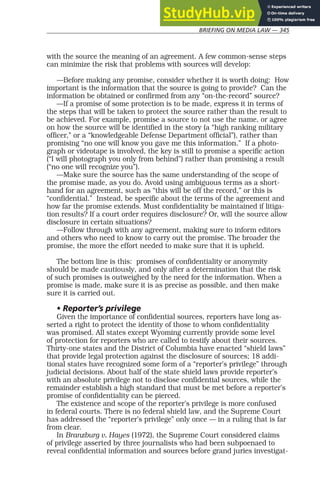 BRIEFING ON MEDIA LAW — 345
with the source the meaning of an agreement. A few common-sense steps
can minimize the risk that problems with sources will develop:
—Before making any promise, consider whether it is worth doing: How
important is the information that the source is going to provide? Can the
information be obtained or confirmed from any “on-the-record” source?
—If a promise of some protection is to be made, express it in terms of
the steps that will be taken to protect the source rather than the result to
be achieved. For example, promise a source to not use the name, or agree
on how the source will be identified in the story (a “high ranking military
officer,” or a “knowledgeable Defense Department official”), rather than
promising “no one will know you gave me this information.” If a photo-
graph or videotape is involved, the key is still to promise a specific action
(“I will photograph you only from behind”) rather than promising a result
(“no one will recognize you”).
—Make sure the source has the same understanding of the scope of
the promise made, as you do. Avoid using ambiguous terms as a short-
hand for an agreement, such as “this will be off the record,” or this is
“confidential.” Instead, be specific about the terms of the agreement and
how far the promise extends. Must confidentiality be maintained if litiga-
tion results? If a court order requires disclosure? Or, will the source allow
disclosure in certain situations?
—Follow through with any agreement, making sure to inform editors
and others who need to know to carry out the promise. The broader the
promise, the more the effort needed to make sure that it is upheld.
The bottom line is this: promises of confidentiality or anonymity
should be made cautiously, and only after a determination that the risk
of such promises is outweighed by the need for the information. When a
promise is made, make sure it is as precise as possible, and then make
sure it is carried out.
• Reporter’s privilege
Given the importance of confidential sources, reporters have long as-
serted a right to protect the identity of those to whom confidentiality
was promised. All states except Wyoming currently provide some level
of protection for reporters who are called to testify about their sources.
Thirty-one states and the District of Columbia have enacted “shield laws”
that provide legal protection against the disclosure of sources; 18 addi-
tional states have recognized some form of a “reporter’s privilege” through
judicial decisions. About half of the state shield laws provide reporter’s
with an absolute privilege not to disclose confidential sources, while the
remainder establish a high standard that must be met before a reporter’s
promise of confidentiality can be pierced.
The existence and scope of the reporter’s privilege is more confused
in federal courts. There is no federal shield law, and the Supreme Court
has addressed the “reporter’s privilege” only once — in a ruling that is far
from clear.
In Branzburg v. Hayes (1972), the Supreme Court considered claims
of privilege asserted by three journalists who had been subpoenaed to
reveal confidential information and sources before grand juries investigat-
 