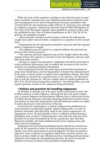 BRIEFING ON MEDIA LAW — 347
While the state of the reporter’s privilege in the federal courts is some-
what unsettled, reporters have one additional protection in federal crimi-
nal investigations in the form of Department of Justice guidelines that
severely limit the circumstances under which U.S. attorneys may attempt
to subpoena reporters. Adopted by Attorney General Elliot Richardson in
the wake of the Watergate scandal, these guidelines remain in effect and
are published in the Code of Federal Regulations at 28 C.F.R. 50.10. In
general, the guidelines require:
—All reasonable attempts must be made to obtain the information
sought from other sources before a subpoena to a reporter is even consid-
ered,
—Negotiations for the information should be pursued with the reporter
before a subpoena is sought.
—No subpoena may be issued to a reporter without the personal ap-
proval of the attorney general.
—The attorney general’s approval may not be sought unless the infor-
mation held by the reporter is essential to the investigation and not avail-
able from other sources.
—Except in exigent circumstances, subpoenas should be used only to
verify published information and to confirm the accuracy of the circum-
stances surrounding published information.
These regulations provide the same types of protection contained in
some state shield laws, and the Department of Justice has demonstrated
in the past a serious desire to enforce these regulations strictly. Any time
a subpoena is received by a reporter from a U.S. attorney, the first ques-
tion to ask the attorney is: Did you comply with the media guidelines at
28 C.F.R. 50.10 before issuing this subpoena? Not infrequently, just ask-
ing the question results in the subpoena being withdrawn.
• Policies and practices for handling subpoenas
AP declines to provide any of its news stories and photos to non-sub-
scribers without a valid subpoena. Although AP does not invite subpoe-
nas, it advises litigants and government officials that it will accept service
of validly issued subpoena narrowly requiring production of news stories
and photos as they were transmitted, and will otherwise enforce its rights
to resist disclosure to the full extent of the law.
Procedures for responding to a narrow subpoena for published ma-
terial should be consistently applied, without taking sides, in order to
preserve neutrality and objectivity, both in fact and in appearance. In
appropriate cases, AP may provide a letter or affidavit authenticating a
published story or photo, confirming that a fair and true copy has been
provided of an item transmitted by AP on a particular date and time.
Whenever possible, AP seeks reimbursement of its copying costs and
other costs of compliance.
Subpoenas that go beyond published reports should be resisted rou-
tinely by AP reporters in order to avoid becoming perceived as an inves-
tigative arm of the government or private litigants. AP does not produce
reporters’ notes or photos or negatives which have not been moved, nor
does it produce drafts or any editorial material, including internal memo-
randums concerning the newsgathering process. AP never reveals the
identity of sources to which it has promised confidentiality.
 