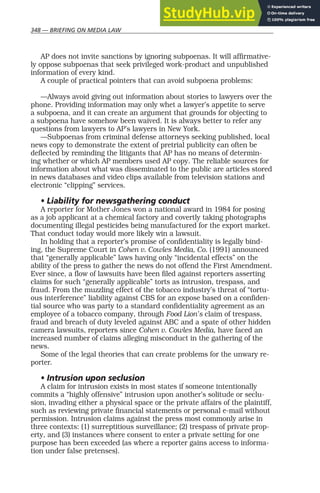 348 — BRIEFING ON MEDIA LAW
AP does not invite sanctions by ignoring subpoenas. It will affirmative-
ly oppose subpoenas that seek privileged work-product and unpublished
information of every kind.
A couple of practical pointers that can avoid subpoena problems:
—Always avoid giving out information about stories to lawyers over the
phone. Providing information may only whet a lawyer’s appetite to serve
a subpoena, and it can create an argument that grounds for objecting to
a subpoena have somehow been waived. It is always better to refer any
questions from lawyers to AP’s lawyers in New York.
—Subpoenas from criminal defense attorneys seeking published, local
news copy to demonstrate the extent of pretrial publicity can often be
deflected by reminding the litigants that AP has no means of determin-
ing whether or which AP members used AP copy. The reliable sources for
information about what was disseminated to the public are articles stored
in news databases and video clips available from television stations and
electronic “clipping” services.
• Liability for newsgathering conduct
A reporter for Mother Jones won a national award in 1984 for posing
as a job applicant at a chemical factory and covertly taking photographs
documenting illegal pesticides being manufactured for the export market.
That conduct today would more likely win a lawsuit.
In holding that a reporter’s promise of confidentiality is legally bind-
ing, the Supreme Court in Cohen v. Cowles Media, Co. (1991) announced
that “generally applicable” laws having only “incidental effects” on the
ability of the press to gather the news do not offend the First Amendment.
Ever since, a flow of lawsuits have been filed against reporters asserting
claims for such “generally applicable” torts as intrusion, trespass, and
fraud. From the muzzling effect of the tobacco industry’s threat of “tortu-
ous interference” liability against CBS for an expose based on a confiden-
tial source who was party to a standard confidentiality agreement as an
employee of a tobacco company, through Food Lion’s claim of trespass,
fraud and breach of duty leveled against ABC and a spate of other hidden
camera lawsuits, reporters since Cohen v. Cowles Media, have faced an
increased number of claims alleging misconduct in the gathering of the
news.
Some of the legal theories that can create problems for the unwary re-
porter.
• Intrusion upon seclusion
A claim for intrusion exists in most states if someone intentionally
commits a “highly offensive” intrusion upon another’s solitude or seclu-
sion, invading either a physical space or the private affairs of the plaintiff,
such as reviewing private financial statements or personal e-mail without
permission. Intrusion claims against the press most commonly arise in
three contexts: (1) surreptitious surveillance; (2) trespass of private prop-
erty, and (3) instances where consent to enter a private setting for one
purpose has been exceeded (as where a reporter gains access to informa-
tion under false pretenses).
 