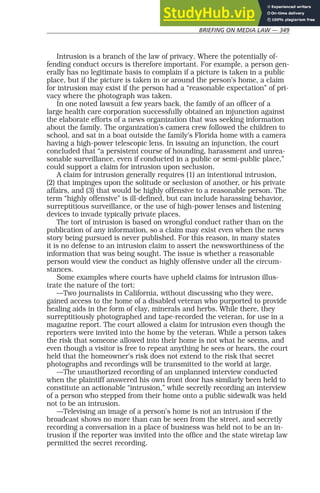 BRIEFING ON MEDIA LAW — 349
Intrusion is a branch of the law of privacy. Where the potentially of-
fending conduct occurs is therefore important. For example, a person gen-
erally has no legitimate basis to complain if a picture is taken in a public
place, but if the picture is taken in or around the person’s home, a claim
for intrusion may exist if the person had a “reasonable expectation” of pri-
vacy where the photograph was taken.
In one noted lawsuit a few years back, the family of an officer of a
large health care corporation successfully obtained an injunction against
the elaborate efforts of a news organization that was seeking information
about the family. The organization’s camera crew followed the children to
school, and sat in a boat outside the family’s Florida home with a camera
having a high-power telescopic lens. In issuing an injunction, the court
concluded that “a persistent course of hounding, harassment and unrea-
sonable surveillance, even if conducted in a public or semi-public place,”
could support a claim for intrusion upon seclusion.
A claim for intrusion generally requires (1) an intentional intrusion,
(2) that impinges upon the solitude or seclusion of another, or his private
affairs, and (3) that would be highly offensive to a reasonable person. The
term “highly offensive” is ill-defined, but can include harassing behavior,
surreptitious surveillance, or the use of high-power lenses and listening
devices to invade typically private places.
The tort of intrusion is based on wrongful conduct rather than on the
publication of any information, so a claim may exist even when the news
story being pursued is never published. For this reason, in many states
it is no defense to an intrusion claim to assert the newsworthiness of the
information that was being sought. The issue is whether a reasonable
person would view the conduct as highly offensive under all the circum-
stances.
Some examples where courts have upheld claims for intrusion illus-
trate the nature of the tort:
—Two journalists in California, without discussing who they were,
gained access to the home of a disabled veteran who purported to provide
healing aids in the form of clay, minerals and herbs. While there, they
surreptitiously photographed and tape-recorded the veteran, for use in a
magazine report. The court allowed a claim for intrusion even though the
reporters were invited into the home by the veteran. While a person takes
the risk that someone allowed into their home is not what he seems, and
even though a visitor is free to repeat anything he sees or hears, the court
held that the homeowner’s risk does not extend to the risk that secret
photographs and recordings will be transmitted to the world at large.
—The unauthorized recording of an unplanned interview conducted
when the plaintiff answered his own front door has similarly been held to
constitute an actionable “intrusion,” while secretly recording an interview
of a person who stepped from their home onto a public sidewalk was held
not to be an intrusion.
—Televising an image of a person’s home is not an intrusion if the
broadcast shows no more than can be seen from the street, and secretly
recording a conversation in a place of business was held not to be an in-
trusion if the reporter was invited into the office and the state wiretap law
permitted the secret recording.
 