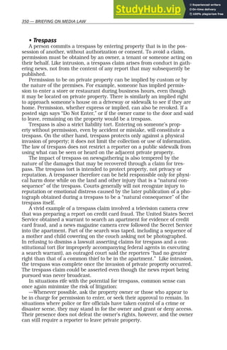 350 — BRIEFING ON MEDIA LAW
• Trespass
A person commits a trespass by entering property that is in the pos-
session of another, without authorization or consent. To avoid a claim,
permission must be obtained by an owner, a tenant or someone acting on
their behalf. Like intrusion, a trespass claim arises from conduct in gath-
ering news, not from the content of any report that may subsequently be
published.
Permission to be on private property can be implied by custom or by
the nature of the premises. For example, someone has implied permis-
sion to enter a store or restaurant during business hours, even though
it may be located on private property. There is similarly an implied right
to approach someone’s house on a driveway or sidewalk to see if they are
home. Permission, whether express or implied, can also be revoked. If a
posted sign says “Do Not Enter,” or if the owner came to the door and said
to leave, remaining on the property would be a trespass.
Trespass is also a strict liability tort. Entering on someone’s prop-
erty without permission, even by accident or mistake, will constitute a
trespass. On the other hand, trespass protects only against a physical
invasion of property; it does not limit the collection or use of information.
The law of trespass does not restrict a reporter on a public sidewalk from
using what can be seen or heard on the adjacent private property.
The impact of trespass on newsgathering is also tempered by the
nature of the damages that may be recovered through a claim for tres-
pass. The trespass tort is intended to protect property, not privacy or
reputation. A trespasser therefore can be held responsible only for physi-
cal harm done while on the land and other injury that is a “natural con-
sequence” of the trespass. Courts generally will not recognize injury to
reputation or emotional distress caused by the later publication of a pho-
tograph obtained during a trespass to be a “natural consequence” of the
trespass itself.
A vivid example of a trespass claim involved a television camera crew
that was preparing a report on credit card fraud. The United States Secret
Service obtained a warrant to search an apartment for evidence of credit
card fraud, and a news magazine camera crew followed the Secret Service
into the apartment. Part of the search was taped, including a sequence of
a mother and child cowering on the couch asking not be photographed.
In refusing to dismiss a lawsuit asserting claims for trespass and a con-
stitutional tort (for improperly accompanying federal agents in executing
a search warrant), an outraged court said the reporters “had no greater
right than that of a common thief to be in the apartment.” Like intrusion,
the trespass was complete once the invasion of private property occurred.
The trespass claim could be asserted even though the news report being
pursued was never broadcast.
In situations rife with the potential for trespass, common sense can
once again minimize the risk of litigation:
—Whenever possible, ask the property owner or those who appear to
be in charge for permission to enter, or seek their approval to remain. In
situations where police or fire officials have taken control of a crime or
disaster scene, they may stand in for the owner and grant or deny access.
Their presence does not defeat the owner’s rights, however, and the owner
can still require a reporter to leave private property.
 