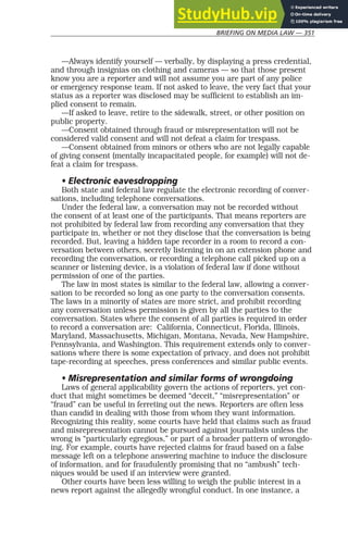 BRIEFING ON MEDIA LAW — 351
—Always identify yourself — verbally, by displaying a press credential,
and through insignias on clothing and cameras — so that those present
know you are a reporter and will not assume you are part of any police
or emergency response team. If not asked to leave, the very fact that your
status as a reporter was disclosed may be sufficient to establish an im-
plied consent to remain.
—If asked to leave, retire to the sidewalk, street, or other position on
public property.
—Consent obtained through fraud or misrepresentation will not be
considered valid consent and will not defeat a claim for trespass.
—Consent obtained from minors or others who are not legally capable
of giving consent (mentally incapacitated people, for example) will not de-
feat a claim for trespass.
• Electronic eavesdropping
Both state and federal law regulate the electronic recording of conver-
sations, including telephone conversations.
Under the federal law, a conversation may not be recorded without
the consent of at least one of the participants. That means reporters are
not prohibited by federal law from recording any conversation that they
participate in, whether or not they disclose that the conversation is being
recorded. But, leaving a hidden tape recorder in a room to record a con-
versation between others, secretly listening in on an extension phone and
recording the conversation, or recording a telephone call picked up on a
scanner or listening device, is a violation of federal law if done without
permission of one of the parties.
The law in most states is similar to the federal law, allowing a conver-
sation to be recorded so long as one party to the conversation consents.
The laws in a minority of states are more strict, and prohibit recording
any conversation unless permission is given by all the parties to the
conversation. States where the consent of all parties is required in order
to record a conversation are: California, Connecticut, Florida, Illinois,
Maryland, Massachusetts, Michigan, Montana, Nevada, New Hampshire,
Pennsylvania, and Washington. This requirement extends only to conver-
sations where there is some expectation of privacy, and does not prohibit
tape-recording at speeches, press conferences and similar public events.
• Misrepresentation and similar forms of wrongdoing
Laws of general applicability govern the actions of reporters, yet con-
duct that might sometimes be deemed “deceit,” “misrepresentation” or
“fraud” can be useful in ferreting out the news. Reporters are often less
than candid in dealing with those from whom they want information.
Recognizing this reality, some courts have held that claims such as fraud
and misrepresentation cannot be pursued against journalists unless the
wrong is “particularly egregious,” or part of a broader pattern of wrongdo-
ing. For example, courts have rejected claims for fraud based on a false
message left on a telephone answering machine to induce the disclosure
of information, and for fraudulently promising that no “ambush” tech-
niques would be used if an interview were granted.
Other courts have been less willing to weigh the public interest in a
news report against the allegedly wrongful conduct. In one instance, a
 