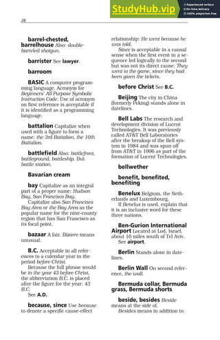 28
barrel-chested,
barrelhouse Also: double-
barreled shotgun.
barrister See lawyer.
barroom
BASIC A computer program-
ming language. Acronym for
Beginners’ All-Purpose Symbolic
Instruction Code. Use of acronym
on first reference is acceptable if
it is identified as a programming
language.
battalion Capitalize when
used with a figure to form a
name: the 3rd Battalion, the 10th
Battalion.
battlefield Also: battlefront,
battleground, battleship. But
battle station.
Bavarian cream
bay Capitalize as an integral
part of a proper name: Hudson
Bay, San Francisco Bay.
Capitalize also San Francisco
Bay Area or the Bay Area as the
popular name for the nine-county
region that has San Francisco as
its focal point.
bazaar A fair. Bizarre means
unusual.
B.C. Acceptable in all refer-
ences to a calendar year in the
period before Christ.
Because the full phrase would
be in the year 43 before Christ,
the abbreviation B.C. is placed
after the figure for the year: 43
B.C.
See A.D.
because, since Use because
to denote a specific cause-effect
relationship: He went because he
was told.
Since is acceptable in a causal
sense when the first event in a se-
quence led logically to the second
but was not its direct cause: They
went to the game, since they had
been given the tickets.
before Christ See B.C.
Beijing The city in China
(formerly Peking) stands alone in
datelines.
Bell Labs The research and
development division of Lucent
Technologies. It was previously
called AT&T Bell Laboratories
after the breakup of the Bell sys-
tem in 1984 and was spun off
from AT&T in 1996 as part of the
formation of Lucent Technologies.
bellwether
benefit, benefited,
benefiting
Benelux Belgium, the Neth-
erlands and Luxembourg.
If Benelux is used, explain that
it is an inclusive word for these
three nations.
Ben-Gurion International
Airport Located at Lod, Israel,
about 10 miles south of Tel Aviv.
See airport.
Berlin Stands alone in date-
lines.
Berlin Wall On second refer-
ence, the wall.
Bermuda collar, Bermuda
grass, Bermuda shorts
beside, besides Beside
means at the side of.
Besides means in addition to.
 