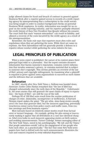 352 — BRIEFING ON MEDIA LAW
judge allowed claims for fraud and breach of contract to proceed against
Business Week after a reporter gained access to records of a credit report-
ing agency by misrepresenting that a subscription to the credit service
was being sought in order to conduct background checks on potential
Business Week employees. In reality, information was sought for an ex-
posé on the credit-reporting industry, and the reporter promptly obtained
the credit history of then-Vice President Dan Quayle without his consent.
The court held that such “wanton misconduct” can result in liability, and
allowed a recovery of the costs incurred by the credit agency as a result of
the misrepresentation.
Remember, the basic rule says that reporters must obey rules and
regulations when they are gathering the news. While there are some ex-
ceptions, the First Amendment will not generally provide a defense to a
reporter whose conduct while gathering the news violates the law.
LEGAL PRINCIPLES OF PUBLICATION
When a news report is published, the nature of its content poses three
principal legal risks to a journalist: that the report contains incorrect
information that harms someone’s reputation, contains correct informa-
tion that invades someone’s privacy, or contains material that is subject
to someone else’s copyright. This section provides an overview of the law
of libel, privacy and copyright infringement, by examining what a plaintiff
is required to prove against news organizations to succeed on such claims
and the defenses that are available.
Defamation
In 1967, shortly after New York Times v. Sullivan was handed down,
Associate Justice John Harlan remarked that “the law of libel has
changed substantially since the early days of the Republic.” Unfortunate-
ly, the news stories that still generate the most claims of injury to reputa-
tion – the basis of libel – are still the run-of-the-mill.
Perhaps 95 of 100 libel suits result from the routine publication of
charges of crime, immorality, incompetence or inefficiency. A Harvard
Nieman report makes the point: “The gee-whiz, slam-bang stories usually
aren’t the ones that generate libel, but the innocent-appearing, potentially
treacherous minor yarns from police courts and traffic cases, from rou-
tine meetings and from business reports.”
Most lawsuits based on relatively minor stories result from factual
error or inexact language – for example, getting the plea wrong or inaccu-
rately making it appear that all defendants in a case face identical charg-
es. Libel even lurks in such innocent-appearing stories as birth notices
and wedding announcements. Turner Catledge, former managing editor of
The New York Times, noted in his autobiography, “My Life and the Times,”
that people sometimes would “call in the engagement of two people who
hate each other, as a practical joke.” The fact that some New York news-
papers have had to defend suits for such announcements illustrates the
care and concern required in every editorial department.
 